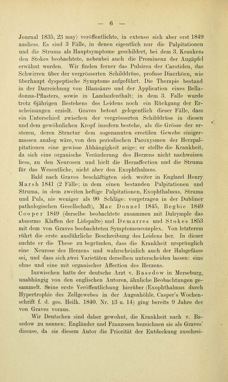 Journal 1835, 23 may) veröffentlichte, in extenso sich aber erst 1849 ausliess. Es sind 3 Fälle, in denen eigentlich nur die Palpitationen und die Struma als Hauptsymptome geschildert, bei dem 3. Kranken» den Stokes beobachtete, nebenbei auch die Prominenz der Augäpfel erwähnt werden. Wir finden ferner das Pulsiren der Carotiden, das Schwirren über der vergrösserten Schilddrüse, profuse Diarrhöen, wie überhaupt dyspeptische Symptome aufgeführt. Die Therapie bestand in der Darreichnng von Blausäure und der Application eines Bella- donna-Pflasters, sowie in Landaufenthalt; in dem 3. Falle wurde trotz 6jährigen Bestehens des Leidens noch ein Rückgang der Er- scheinungen erzielt.. Graves betont gelegentlich dieser Fälle, dass ein Unterschied zwischen der vergrösserten Schilddrüse in diesen und dem gewöhnlichen Kropf insofern bestehe, als die Grösse der er- steren, deren Structur dem sogenannten erectilen Gewebe einiger- massen analog wäre, von den periodischen Paroxysmen der Herzpal- pitationen eine gewisse Abhängigkeit zeige; er stellte die Krankheit, da sich eine organische Veränderung des Herzens nicht nachweisen Hess, zu den Neurosen und hielt die Herzaffection und die Struma für das Wesentliche, nicht aber den Exophthalmus. Bald nach Graves beschäftigten sich weiter in England Henry Marsh 1841 (2 Fälle; in dem einen bestanden Palpitationen und Struma, in dem zweiten heftige Palpitationen, Exophthalmus, Struma und Puls, nie weniger als 90 Schläge: vorgetragen in der Dubliner pathologischen Gesellschaft), Mac Donnel 1845, Begbie 1849 C o o p e r 1849 (derselbe beobachtete zusammen mit Dalrymple das abnorme Klaffen der Lidspalte) und Demarres und Stokes 1853 mit dem von Graves beobachteten Symptomencomplex. Von letzterem rührt die erste ausführliche Beschreibung des Leidens her. In dieser suchte er die These zu begründen, dass die Krankheit ursprünglich eine Neurose des Herzens und wahrscheinlich auch der Halsgefässe sei, und dass sich zwei Varietäten derselben unterscheiden lassen: eine ohne und eine mit organischer Affection des Herzens. Inzwischen hatte der deutsche Arzt v. Basedow in Merseburg, unabhängig von den englischen Autoren, ähnliche Beobachtungen ge- sammelt. . Seine erste Veröffentlichung hierüber (Exophthalmus durch Hypertrophie des Zellgewebes in der Augenhöhle. Casper's Wochen- schrift f. d. ges. Heilk. 1840. Nr. 13 u. 14) ging bereits 9 Jahre der von Graves voraus. Wir Deutschen sind daher gewohnt, die Krankheit nach v. Ba- sedow zu nennen; Engländer und Franzosen bezeichnen sie als Graves' disease, da sie diesem Autor die Priorität der Entdeckung zuschrei-
