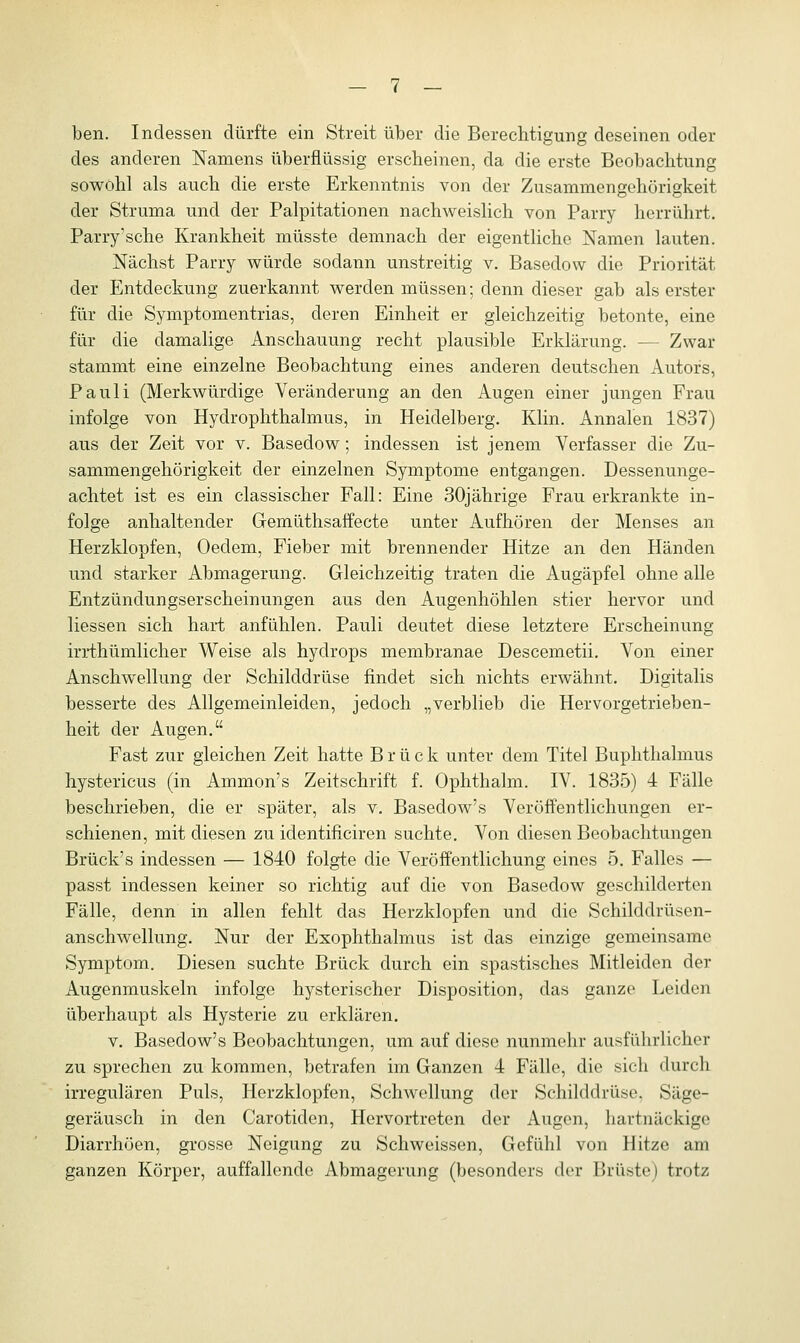 ben. Indessen dürfte ein Streit über die Berechtigung deseinen oder des anderen Namens überflüssig erscheinen, da die erste Beobachtung sowohl als auch die erste Erkenntnis von der Zusammengehörigkeit der Struma und der Palpitationen nachweislich von Parry herrührt. Parry'sche Krankheit müsste demnach der eigentliche Namen lauten. Nächst Parry würde sodann unstreitig v. Basedow die Priorität der Entdeckung zuerkannt werden müssen; denn dieser gab als erster für die Symptomentrias, deren Einheit er gleichzeitig betonte, eine für die damalige Anschauung recht plausible Erklärung. - - Zwar stammt eine einzelne Beobachtung eines anderen deutschen Autors, Pauli (Merkwürdige Veränderung an den Augen einer jungen Frau infolge von Hydrophthalmus, in Heidelberg. Klin. Annalen 1837) aus der Zeit vor v. Basedow; indessen ist jenem Verfasser die Zu- sammengehörigkeit der einzelnen Symptome entgangen. Dessenunge- achtet ist es ein classischer Fall: Eine 30jährige Frau erkrankte in- folge anhaltender Gemüthsaffecte unter Aufhören der Menses an Herzklopfen, Oedem, Fieber mit brennender Hitze an den Händen und starker Abmagerung. Gleichzeitig traten die Augäpfel ohne alle Entzündungserscheinungen aus den Augenhöhlen stier hervor und Hessen sich hart anfühlen. Pauli deutet diese letztere Erscheinung irrthümlicher Weise als hydrops membranae Descemetii. Von einer Anschwellung der Schilddrüse findet sich nichts erwähnt. Digitalis besserte des Allgemeinleiden, jedoch „verblieb die Hervorgetrieben- heit der Augen. Fast zur gleichen Zeit hatte B r ü c k unter dem Titel Buphthalmus hystericus (in Ammon's Zeitschrift f. Ophthalm. IV. 1835) 4 Fälle beschrieben, die er später, als v. Basedow's Veröffentlichungen er- schienen, mit diesen zu identificiren suchte. Von diesen Beobachtungen Brück's indessen — 1840 folgte die Veröffentlichung eines 5. Falles — passt indessen keiner so richtig auf die von Basedow geschilderton Fälle, denn in allen fehlt das Herzklopfen und die Schilddrüsen- anschwellung. Nur der Exophthalmus ist das einzige gemeinsame Symptom. Diesen suchte Brück durch ein spastisches Mitleiden der Augenmuskeln infolge hysterischer Disposition, das ganze Leiden überhaupt als Hysterie zu erklären. v. Basedow's Beobachtungen, um auf diese nunmehr ausführlicher zu sprechen zu kommen, betrafen im Ganzen 4 Fälle, die sich durch irregulären Puls, Herzklopfen, Schwellung der Schilddrüse. Säge- geräusch in den Carotiden, Hervortreten der Augen, hartnäckige Diarrhöen, grosse Neigung zu Schweissen, Gefühl von Hitze am ganzen Körper, auffallende Abmagerung (besonders der Brüste) trotz