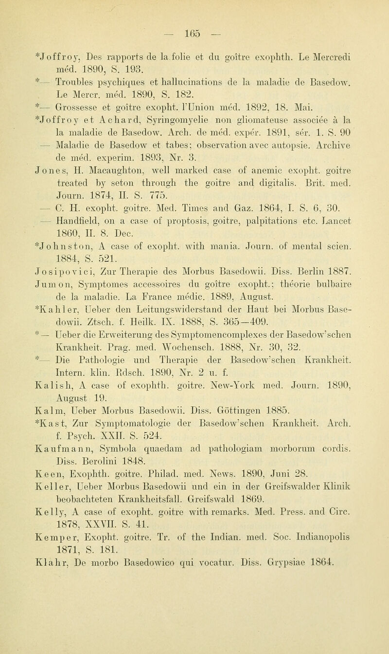 *Joffroy, Des rapports de la.folie et du goitre exophth. Le Mercredi med. 1890, S. 193. *— Troubles psychiques et hallucinations de la maladie de Basedow. Le Mercr. med. 1890, S. 182. *— Grossesse et goitre exopht. 1'Union med. 1892, 18. Mai. *Joffroy et Achard, Syringomyelie non gliomateuse associee ä la la maladie de Basedow. Arch. de med. exper. 1891, ser. 1. S. 90 - Maladie de Basedow et tabes; Observation avec autopsie. Archive de med. experim. 1893, Nr. 3. Jones, H. Macaughton, well markecl case of anemic exopht. goitre treated by seton through the goitre and digitalis. Brit. med. Journ. 1874, IL S. 775. - C. H. exopht. goitre. Med. Times and Gaz. 1864, I. S. 6, 30. - Handfield, on a case of proptosis, goitre, palpitations etc. Lancet 1860, IL 8. Dec. *Johnston, A case of exopht. with mania. Journ. of mental seien. 1884, S. 521. Josipovici, Zur Therapie des Morbus Basedowii. Diss. Berlin 1887. Jumon, Symptomes accessoires du goitre exopht.; theorie bulbaire de la maladie. La France medic. 1889, August. *Kahler, Ueber den Leitungswiderstand der Haut bei Morbus Base- dowii. Ztsch. f. Heilk. IX. 1888, S. 365-409. *— Ueber die Erweiterung des Symptomencomplexes der Basedow'schen Krankheit. Prag. med. Wochensch. 1888, Nr. 30, 32. *— Die Pathologie und Therapie der Basedow'schen Krankheit. Intern, klin. Rdsch. 1890, Nr. 2 u. f. Kalish, A case of exophth. goitre. New-York med. Journ. 1890, August 19. Kalm, Ueber Morbus Basedowii. Diss. Göttingen 1885. *Kast, Zur Symptomatologie der Basedow'schen Krankheit. Arch. f. Psych. XXII. S. 524. Kaufmann, Symbola quaedam ad pathologiam morborum cordis. Diss. Berolini 1848. Keen, Exophth. goitre. Philacl. med. News. 1890, Juni 28. Keller, Ueber Morbus Basedowii und ein in der Greifswalder Klinik beobachteten Krankheitsfall. Greifswald 1869. Kelly, A case of exopht. goitre with remarks. Med. Press, and Circ. 1878, XXVII. S. 41. Kemper, Exopht. goitre. Tr. of the Indian. med. Soc. Indianopolis 1871, S. 181. Klahr, De niorbo Basedowico qui vocatur. Diss. Grypsiae 1864.