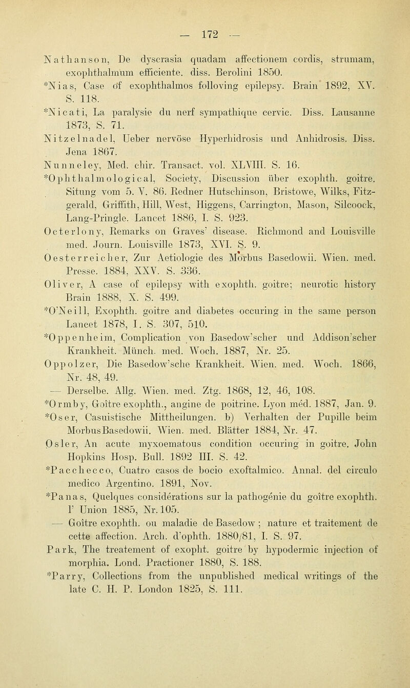 Nathanson, De dyscrasia quadam affectionem cordis, strumam, exophthalmum efficiente. diss. Berolini 1850. *Nias, Case of exophthalmos folloving epilepsy. Brain 1892, XV. S. 118. *Nicati, La paralysie du nerf sympathique cervic. Diss. Lausanne 1873, S. 71. Nitzelnadel, Ueber nervöse Hyperhidrosis und Anhidrosis. Diss. Jena 1867. Nunneley, Med. chir. Transact. vol. XLYIIT. S. 16. *Ophthalmological, Society, Discussion über exophth. goitre. Situng vom 5. V. 86. Eedner Hutschinson, Bristowe, Wilks, Fitz- gerald, Griffith, Hill, West, Higgens, Carrington, Mason, Silcooek, Lang-Pringle. Lancet 1886, I. S. 923. Octerlony, Remarks on Graves' disease. Bichmond and Louisville med. Journ. Louisville 1873, XVI. S. 9. 0 est er reicher, Zur Aetiologie des Morbus Basedowii. Wien. med. Presse. 1884, XXV. S. 336. Oliver, A case of epilepsy with exophth. goitre; neurotic history Brain 1888, X. S. 499. *0'Neill, Exophth. goitre and diabetes occuring in the same person Lancet 1878, I. S. 307, 510. ^Oppenheim, Complication _von Basedow'scher und Addison'scher Krankheit. Münch. med. Woch. 1887, Nr. 25. Oppolzer, Die Basedow'sche Krankheit. Wien. med. Woch. 1866, Nr. 48, 49. — Derselbe. Allg. Wien. med. Ztg. 1868, 12, 46, 108. *Ormby, Goitre exophth., angine de poitrine. Lyon med. 1887, Jan. 9. *Oser, Casuistische Mittheilungen, b) Verhalten der Pupille beim Morbus Basedowii. Wien. med. Blätter 1884, Nr. 47. Osler, An acute myxoematous condition occuring in goitre. John Hopkins Hosp. Bull. 1892 III. S. 42. *Pacchecco, Cuatro casos de bocio exoftalmico. Annal. del circulo medico Argentino. 1891, Nov. *Panas, Quelques considerations sur la pathogenie du goitre exophth. 1' Union 1885, Nr. 105. — Goitre exophth. ou maladie de Basedow; nature et traitement de cette affection. Arch. d'ophth. 1880/81, I. S. 97. Park, The treatement of exopht. goitre by hypodermic injection of morphia. Lond. Practioner 1880, S. 188. *Parry, Collections from the unpublished medical writings of the late C. H. P. London 1825, ö. 111.