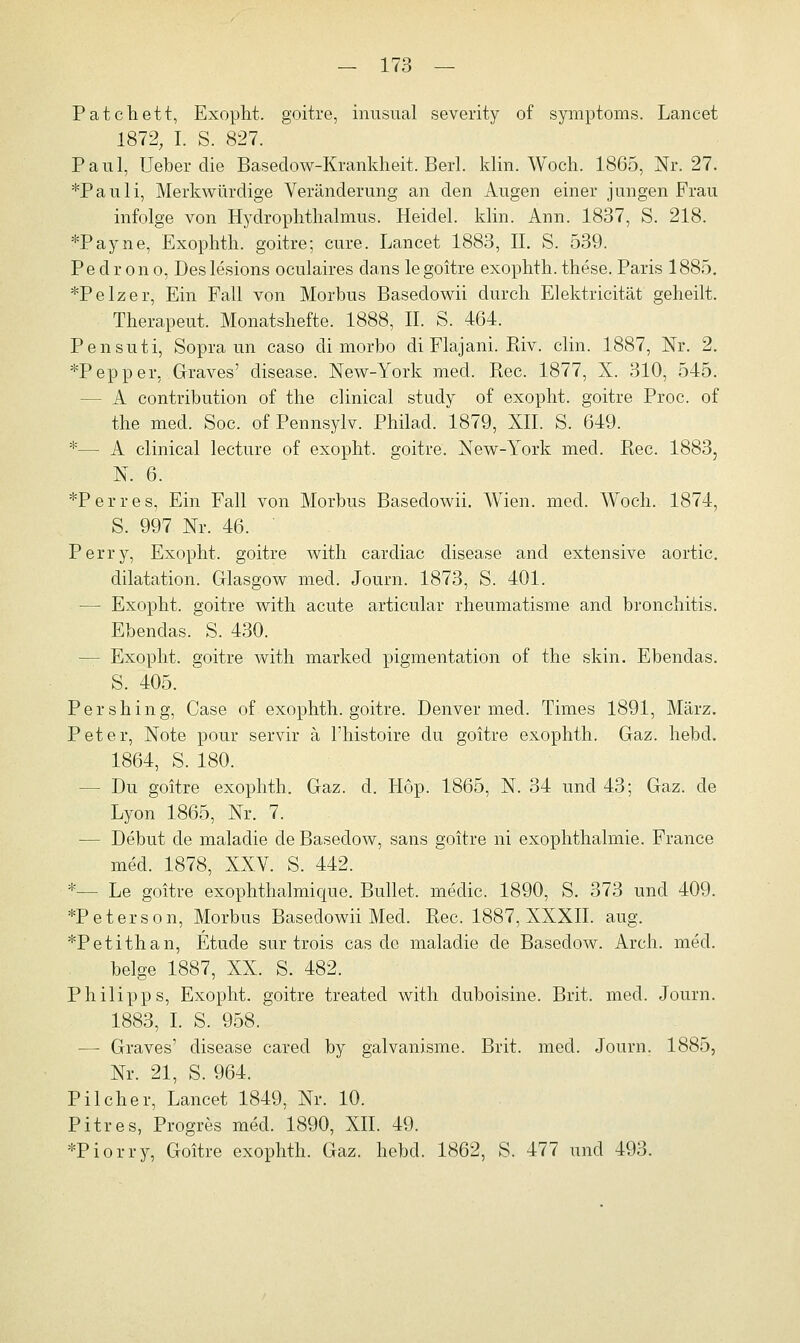 Patchett, Exopht. goitre, inusual severity of Symptoms. Lancet 1872, I. S. 827. Paul, Ueber die Basedow-Krankheit. Berl. klin. Woch. 1865, Nr. 27. *Pauli, Merkwürdige Veränderung an den Augen einer jungen Frau infolge von Hydrophtlialmus. Heidel. klin. Ann. 1837, S. 218. *Payne, Exophth. goitre; eure. Lancet 1883, II. S. 539. Pe d r on o, Des lesions oculaires dans legoitre exophth. these. Paris 1885. *Pelzer, Ein Fall von Morbus Basedowii durch Elektricität geheilt. Therapeut. Monatshefte. 1888, II. S. 464. Pensuti, Sopra un caso di morbo di Flajani. Riv. clin. 1887, Nr. 2. *Pepper. Graves' disease. New-York med. Rec. 1877, X. 310, 545. - A contribution of the clinical study of exopht. goitre Proc. of the med. Soc. of Pennsylv. Philad. 1879, XII. S. 649. *— A clinical lecture of exopht. goitre. New-York med. Rec. 1883, N. 6. *Perres, Ein Fall von Morbus Basedowii. Wien. med. Woch. 1874, S. 997 Nr. 46. ' Perry, Exopht. goitre with cardiac disease and extensive aortic. dilatation. Glasgow med. Journ. 1873, S. 401. — Exopht. goitre with acute articular rheumatisme and bronchitis. Ebendas. S. 430. - Exopht. goitre with marked pigmentation of the skin. Ebendas. S. 405. Pershing, Case of exophth. goitre. Denver med. Times 1891, März. Peter, Note pour servir ä l'histoire du goitre exophth. Gaz. hebd. 1864, S. 180. - Du goitre exophth. Gaz. d. Hop. 1865, N. 34 und 43; Gaz. de Lyon 1865, Nr. 7. — Debüt de maladie de Basedow, sans goitre ni exophthalmie. France med. 1878, XXV. S. 442. *— Le goitre exophthalmicpie. Bullet, meclic. 1890, S. 373 und 409. *Peterson, Morbus Basedowii Med. Rec. 1887, XXXII. aug. *Petithan, Etüde sur trois cas de maladie de Basedow. Arch. med. beige 1887, XX. S. 482. Philipps, Exopht. goitre treated with duboisine. Brit. med. Journ. 1883, I. S. 958. — Graves' disease cared by galvanisme. Brit. med. Journ. 1885, Nr. 21, S. 964. Pilcher, Lancet 1849, Nr. 10. Pitres, Progres med. 1890, XII. 49. *Piorry, Goitre exophth. Gaz. hebd. 1862, S. 477 und 493.