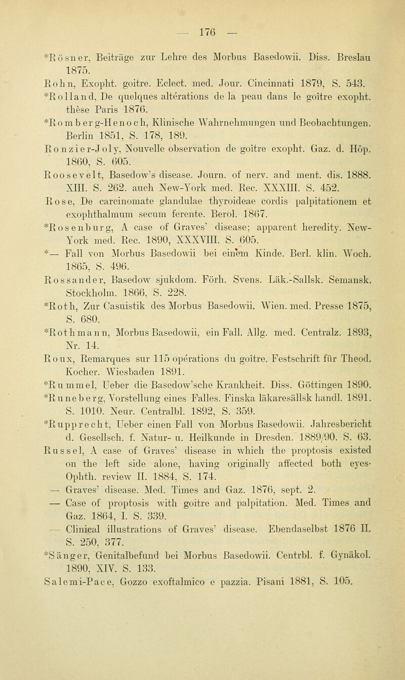 *Rösner, Beiträge zur Lehre des Morbus Baseciowii. Diss. Breslau 1875! Hohn, Exopht. goitre. Eclect. med. Jour. Cincirmati 1879, S. 543. *Rolland, De quelques alterations de la peau clans le goitre exopht. these Paris 1876. *Romb er g-Henoch, Klinische Wahrnehmungen und Beobachtungen. Berlin 1851, S. 178, 189. Ronzier-Joly, Nouvelle Observation de goitre exopht. Gaz. d. Hop. 1860, S. 605. Eoosevelt, Basedow's disease. Journ. of nerv, and ment. dis. 1888. XIII. S. 262. auch New-York med. Rec. XXXIII. S. 452. Rose, De carcinomate glandulae thyroideae corclis palpitationem et exophthalmum secum ferente. Berol. 1867. *Rosenburg, A case of Graves' disease; apparent heredity. New- York med. Rec. 1890, XXXVIII. S. 605. *— Fall von Morbus Basedowii bei einem Kinde. Berl. klin. Woch. 1865, S. 496. Rossander, Basedow sjukdom. Förh. Svens. Läk.-Sallsk. Semansk. Stockholm. 1866, S. 228. *Roth, Zur Casuistik des Morbus Basedowii. Wien. med. Presse 1875, S. 680. *Rothmann, Morbus Basedowii, ein Fall. Allg. med. Centralz. 1893, Nr. 14. Roux, Remarques sur 115 Operations du goitre. Festschrift für Theod. Kocher. Wiesbaden 1891. *Rummel, Ueber die Basedow'sche Krankheit. Diss. Göttingen 1890. *Runeberg, Vorstellung eines Falles. Finska läkaresällsk handl. 1891. S. 1010. Neur. Centralbl. 1892, S. 359. *Rupprecht, Ueber einen Fall von Morbus Basedowii. Jahresbericht d. Gesellsch. f. Natur- u. Heilkunde in Dresden. 1889/90. S. 63. Rüssel, A case of Graves' disease in which the proptosis existed on the left siele alone, having originally affected both eyes- Ophth. review IL 1884, S. 174. — Graves' disease. Med. Times and Gaz. 1876, sept. 2. — Case of proptosis with goitre and palpitation. Med. Times and Gaz. 1864, I. S. 339. — Clinical illustrations of Graves' disease. Ebendaselbst 1876 IL S. 250, 377. *Sänger,'Genitalbefund bei Morbus Basedowii. Centrbl. f. Gynäkol. 1890, XIV. S. 133. Salemi-Pace, Gozzo exoftalmico e pazzia. Pisani 1881, S. 105.