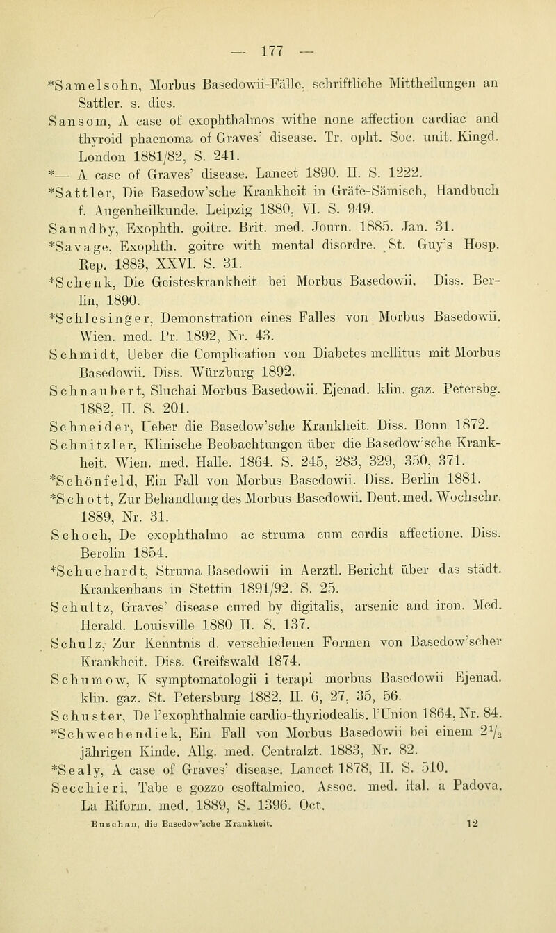 *Samelsohn, Morbus Basedowii-Fälle, schriftliche Mittheilungen an Sattler, s. dies. Sansom, A case of exophthalmos withe none affection cardiac and thyroid phaenoma of Graves' disease. Tr. opht. Soc. unit. Kingd. London 1881/82, S. 241. *— A case of Graves' disease. Lancet 1890. IL S. 1222. ♦Sattler, Die Basedow'sche Krankheit in Gräfe-Sämisch, Handbuch f. Augenheilkunde. Leipzig 1880, VI. S. 949. Saundby, Exophth. goitre. Brit. med. Journ. 1885. Jan. 31. ♦Savage, Exophth. goitre with mental disordre. St. Guy's Hosp. Kep. 1883, XXVI. S. 31. ♦Schenk, Die Geisteskrankheit bei Morbus Basedowii. Diss. Ber- lin, 1890. ♦Schlesinger, Demonstration eines Falles von Morbus Basedowii. Wien. med. Pr. 1892, Nr. 43. Schmidt, Ueber die Complication von Diabetes mellitus mit Morbus Basedowii. Diss. Würzburg 1892. Schnaubert, Sluchai Morbus Basedowii. Ejenad. klin. gaz. Petersbg. 1882, IL S. 201. Schneider, Ueber die Basedow'sche Krankheit. Diss. Bonn 1872. Schnitzler, Klinische Beobachtungen über die Basedow'sche Krank- heit, Wien. med. Halle. 1864. S. 245, 283, 329, 350, 371. ♦Schönfeld, Ein Fall von Morbus Basedowii. Diss. Berlin 1881. ♦S ch o tt, Zur Behandlung des Morbus Basedowii. Deut. med. Wochschi-. 1889, Nr. 31. Seh och, De exophthalmo ac struma cum cordis affectione. Diss. Berolin 1854. ♦Schuchardt, Struma Basedowii in Aerztl. Bericht über das städt. Krankenhaus in Stettin 1891/92. S. 25. Schultz, Graves' disease cured by digitalis, arsenic and iron. Med. Herald. Louisville 1880 IL S. 137. Schulz, Zur Kenntnis d. verschiedenen Formen von Basedow'scher Krankheit. Diss. Greifswald 1874. Schumow, K symptomatologii i terapi morbus Basedowii Ejenad. klin. gaz. St. Petersburg 1882, IL 6, 27, 35, 56. Schuster, De l'exophthalmie cardio-thyriodealis. l'Union 1864, Nr. 84. ♦Schwechendiek, Ein Fall von Morbus Basedowii bei einem 2% jährigen Kinde. Allg. med. Centralzt. 1883, Nr. 82. ♦Sealy, A case of Graves' disease. Lancet 1878, IL S. 510. Secchieri, Tabe e gozzo esoftalmico. Assoc. med. ital. a Padova. La Kiform. med. 1889, S. 1396. Oct. Busch an, die Basedow'sche Krankheit. 12