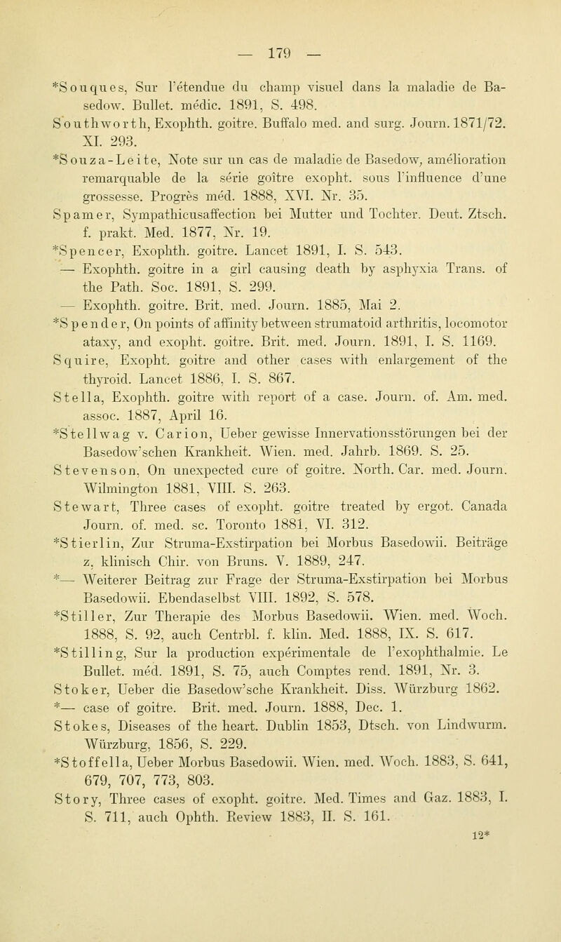 *Souques, Sur l'etendue du champ visuel dans la maladie de Ba- sedow. Bullet, media 1891, S. 498. South wo rth, Exophth. goitre. Buffalo med. and surg. Journ. 1871/72. XL 293. *Souza-Leite, Note sur un cas de maladie de Basedow, amelioration remarquable de la serie goitre exopht. sous Tinfluence d'une grossesse. Progres med. 1888, XVI. Nr. 35. Spam er, Sympathicusaffection bei Mutter und Tochter. Deut. Ztsch. f. prakt. Med. 1877, Nr. 19. *Spencer, Exophth. goitre. Lancet 1891, I. S. 543. — Exophth. goitre in a girl causing death by asphyxia Trans, of the Path. Soc. 1891, S. 299. - Exophth. goitre. Brit. med. Journ. 1885, Mai 2. *S p e n d e r, On points of affinity between strumatoicl arthritis, locomotor ataxy, and exopht. goitre. Brit. med. Journ. 1891, I. S. 1169. Squire, Exopht. goitre and other cases with enlargement of the thyroid. Lancet 1886, I. S. 867. Stella, Exophth. goitre with report of a case. Journ. of. Am. med. assoc. 1887, April 16. *Stellwag v. Carion, Ueber gewisse Innervationsstörungen bei der Basedow'schen Krankheit. Wien. med. Jahrb. 1869. S. 25. Stevenson, On unexpected eure of goitre. North. Gar. med. Journ. Wilmington 1881, VIII. S. 263. Stewart, Three cases of exopht. goitre treated by ergot. Canada Journ. of. med. sc. Toronto 1881, VI. 312. *Stierlin, Zur Struma-Exstirpation bei Morbus Basedowii. Beiträge z, klinisch Chir. von Bruns. V. 1889, 247. *— Weiterer Beitrag zur Frage der Struma-Exstirpation bei Morbus Basedowii. Ebendaselbst VIII. 1892, S. 578. *Stiller, Zur Therapie des Morbus Basedowii. Wien. med. Woch. 1888, S. 92, auch Centrbl. f. klin. Med. 1888, IX. S. 617. *Stilling, Sur la produetion experimentale de l'exophthalmie. Le Bullet, med. 1891, S. 75, auch Comptes rend. 1891, Nr. 3. Stoker, Ueber die Basedow'sche Krankheit. Diss. Würzburg 1862. *— case of goitre. Brit. med. Journ. 1888, Dec. 1. Stokes, Diseases of the heart. Dublin 1853, Dtsch. von Lindwurm. Würzburg, 1856, S. 229. *Stoffella, Ueber Morbus Basedowii. Wien. med. Woch. 1883, S. 641, 679, 707, 773, 803. Story, Three cases of exopht. goitre. Med. Times and Gaz. 1883, I. S. 711, auch Ophth. Review 1883, IL S. 161. 12*