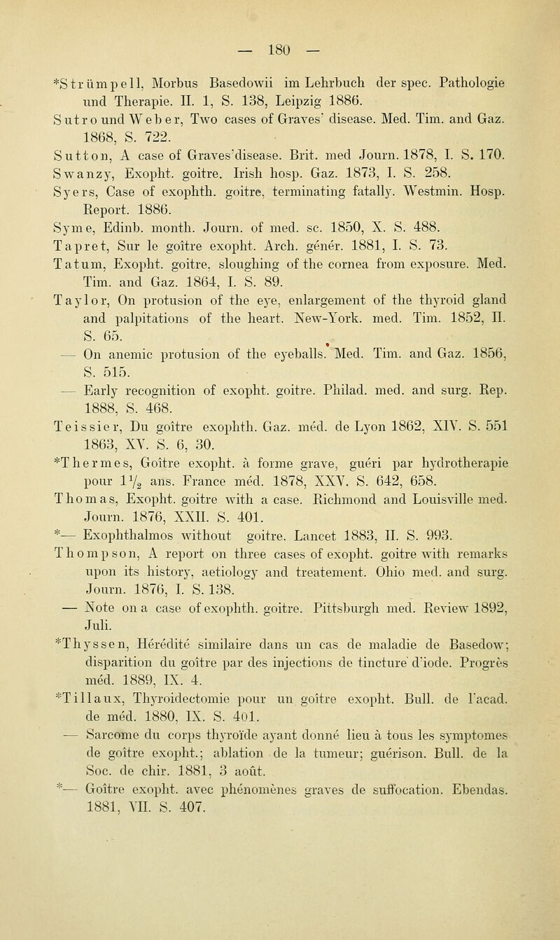 *Strümpell, Morbus Basedowii im Lehrbuch der spec. Pathologie und Therapie. IL 1, S. 138, Leipzig 1886. Sutro und Weber, Two cases of Graves' disease. Med. Tim. and Gaz. 1868, S. 722. Sutton, A case of Graves!disease. Brit. med Journ. 1878, I. S. 170. Swanzy, Exopht. goitre. Irish hosp. Gaz. 1873, I. S. 258. Syers, Case of exophth. goitre, terminating fatally. Westmin. Hosp. Keport. 1886. Syme, Edinb. month. Journ. of med. sc. 1850, X. S. 488. Tapret, Sur le goitre exopht. Arch. gener. 1881, I. S. 73. Tatum, Exopht. goitre, sloughing of the Cornea from exposure. Med. Tim. and Gaz. 1864, I. S. 89. Taylor, On protusion of the eye, enlargement of the thyroid gland and palpitations of the heart. New-York. med. Tim. 1852, IL S. 65. » — On anemic protusion of the eyeballs. Med. Tim. and Gaz. 1856, S. 515. — Early recognition of exopht. goitre. Philad. med. and surg. Rep. 1888, S. 468. Teissier, Du goitre exophth. Gaz. med. de Lyon 1862, XIV. S. 551 1863, XV. S. 6, 30. *Thermes, Goitre exopht. ä forme grave, gueri par hydrotherapie pour iy2 ans. France med. 1878, XXV. S. 642, 658. Thomas, Exopht. goitre with a case. Richmond and Louisville med. Journ. 1876, XXII. S. 401. *— Exophthalmus without goitre. Lancet 1883, IL S. 993. Thompson, A report on three cases of exopht. goitre with remarks upon its history, aetiology and treatement. Ohio med. and surg. Journ. 1876, I. S. 138. — Note on a case of exophth. goitre. Pittsburgh med. Review 1892, Juli. *Thyssen, Heredite similaire dans un cas de maladie de Basedow, disparition du goitre par des injections de tincture d;iode. Progres med. 1889, IX. 4. *Tillaux, Thyroidectomie pour un goitre exopht. Bull, de l'acad. de med. 1880, IX. S. 401. — Sarcome du corps thyro'ide ayant donne lieu ä tous les symptomes de goitre exopht.; ablation de la tumeur; guerison. Bull, de la Soc. de chir. 1881, 3 aoüt. *— Goitre exopht. avec phenomenes graves de suffocation. Ebendas. 1881, VII. S. 407.