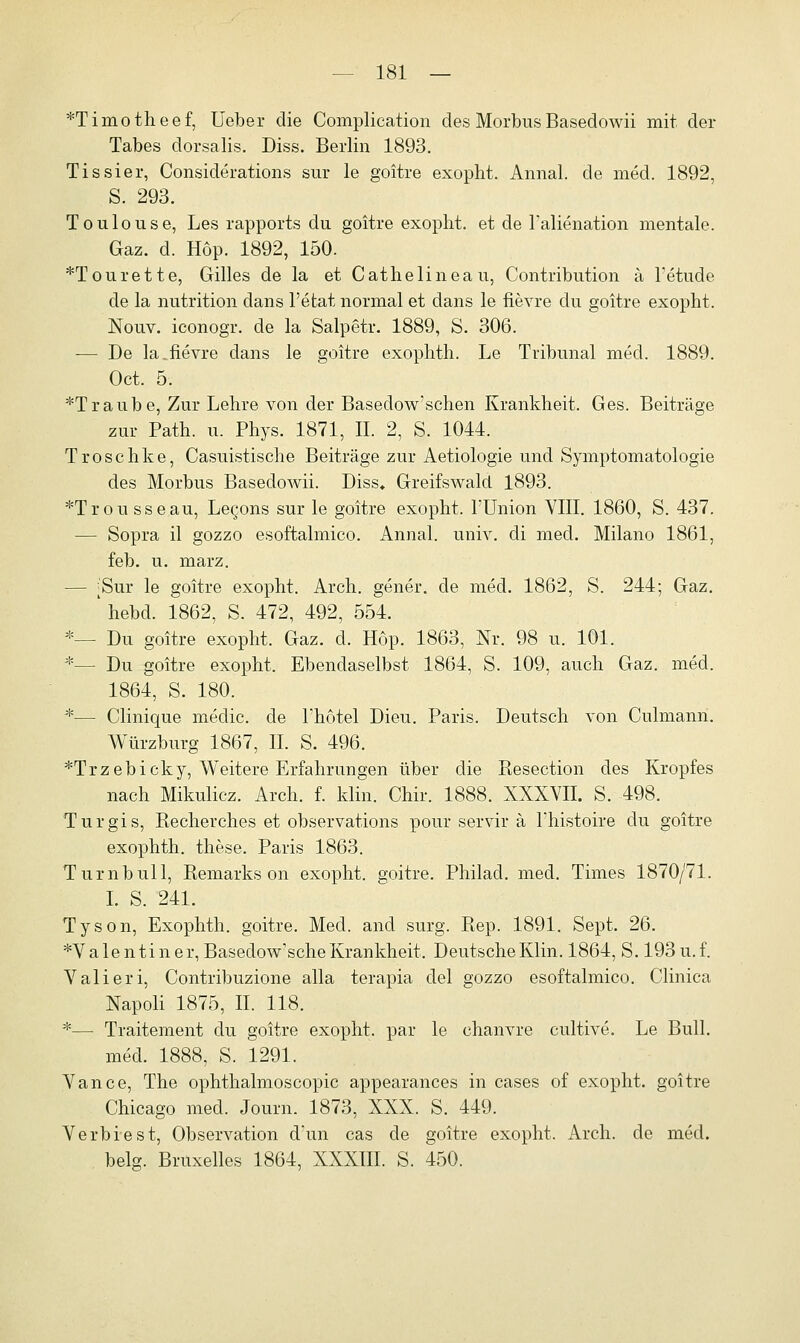 *Timotheef, lieber die Complication des Morbus Basedowii mit der Tabes dorsalis. Diss. Berlin 1893. Tissier, Considerations sur le goitre exopht. Annal. de med. 1892, S. 293. Toulouse, Les rapports du goitre exopht. et de l'alienation mentale. Gaz. d. Hop. 1892, 150. *Tourette, Gilles de la et Cathelineau, Contribution ä l'etude de la nutrition dans l'etat normal et dans le fievre du goitre exopht. Nouv. iconogr. de la Salpetr. 1889, S. 306. -— De la.fievre dans le goitre exophth. Le Tribunal med. 1889. Oct. 5. *Traube, Zur Lehre von der Basedow'schen Krankheit. Ges. Beiträge zur Path. u. Phys. 1871, IL 2, S. 1044. Troschke, Casuistische Beiträge zur Aetiologie und Symptomatologie des Morbus Basedowii. Diss* Greifswald 1893. *Trousseau, Legons sur le goitre exopht. l'Union VIII. 1860, S. 437. — Sopra il gozzo esoftalmico. Annal. univ. di med. Milano 1861, feb. u. marz. — ^Sur le goitre exopht. Arch. gener. de med. 1862, S. 244; Gaz. ' hebd. 1862, S. 472, 492, 554. *— Du goitre exopht. Gaz. d. Hop. 1863, Nr. 98 u. 101. *— Du goitre exopht. Ebendaselbst 1864, S. 109, auch Gaz. med. 1864, S. 180. *— Clinique medic. de l'hotel Dieu. Paris. Deutsch von Culmann. Würzburg 1867, IL S. 496. *Trzebicky, Weitere Erfahrungen über die Resection des Kropfes nach Mikulicz. Arch. f. klin. Chir. 1888. XXXVII. S. 498. Turgis, Recherches et observations pour servir ä l'histoire du goitre exophth. these. Paris 1863. Turn bull, Remarks on exopht. goitre. Philad. med. Times 1870/71. I. S. 241. Tyson, Exophth. goitre. Med. and surg. Rep. 1891. Sept. 26. *V a le n ti n e r, Basedowsche Krankheit, Deutsche Klin. 1864, S. 193 u. f. Valieri, Contribuzione alla terapia del gozzo esoftalmico. Clinica Napoli 1875, IL 118. *— Traitement du goitre exopht. par le chanvre cultive. Le Bull. med. 1888, S. 1291. Vance, The ophthalmoscopic appearances in cases of exopht. goitre Chicago med. Journ. 1873, XXX. S. 449. Verbiest, Observation d'un cas de goitre exopht. Arch. de med. belg. Bruxelles 1864, XXXIII. S. 450.