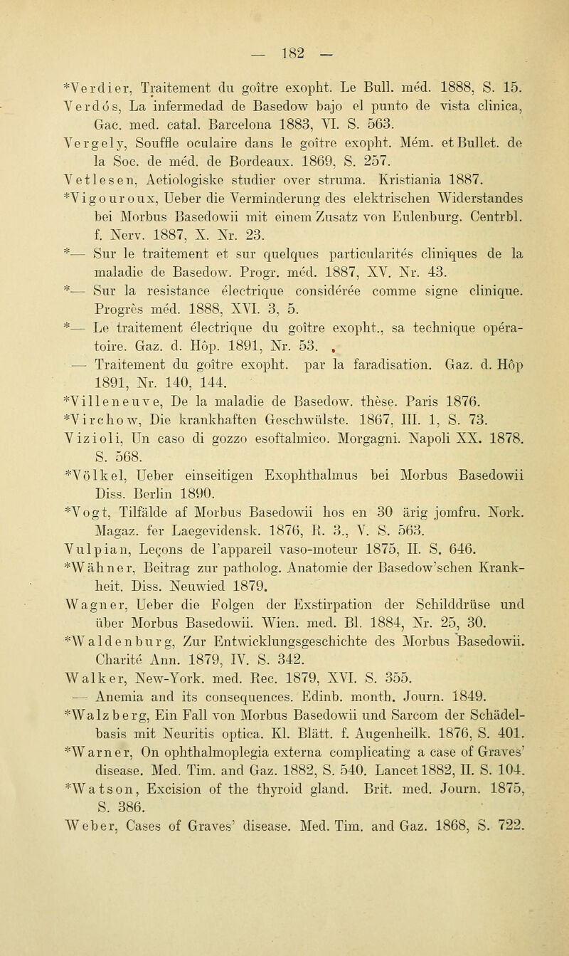 *Verdier, Traitement du goitre exopht. Le Bull. med. 1888, S. 15. Verdös, La infermedad de Basedow bajo el punto de vista climca, Gac. med. catal. Barcelona 1883, VI. S. 563. Vergely, Souffle oculaire dans le goitre exopht. Mein, et Bullet, de la Sog. de med. de Bordeaux. 1869, S. 257. Vetlesen, Aetiologiske studier over struma. Kristiania 1887. *Vigouroux, Ueber die Verminderung des elektrischen Widerstandes bei Morbus Basedowii mit einem Zusatz von Eulenburg. Centrbl. f. Nerv. 1887, X. Nr. 23. *— Sur le traitement et sur quelques particularites cliniques de la maladie de Basedow. Progr. med. 1887, XV. Nr. 43. *— Sur la resistance electrique consideree comme signe clinique. Progres med. 1888, XVI. 3, 5. *— Le traitement electrique du goitre exopht., sa technique opera- toire. Gaz. cl. Hop. 1891, Nr. 53. , — Traitement du goitre exopht. par la faradisation. Gaz. d. Hop 1891, Nr. 140, 144. ' *Villeneuve, De la maladie de Basedow, these. Paris 1876. *Virchow, Die krankhaften Geschwülste. 1867, III. 1, S. 73. Vizioli, Un caso di gozzo esoftalmico. Morgagni. Napoli XX. 1878. S. 568. *Völkel, Ueber einseitigen Exophthalmus bei Morbus Basedowii Diss. Berlin 1890. *Vogt, Tilfälde af Morbus Basedowii hos en 30 ärig jomfru. Nork. Magaz. fer Laegeviclensk. 1876, B. 3., V. S. 563. Vulpian, Le^ons de Tappareil vaso-moteur 1875, II. S. 646. *Wähner, Beitrag zur patholog. Anatomie der Basedow'schen Krank- heit. Diss. Neuwied 1879. Wagner, Ueber die Folgen der Exstirpation der Schilddrüse und über Morbus Basedowii. Wien. med. Bl. 1884, Nr. 25, 30. *Walclenburg, Zur Entwicklungsgeschichte des Morbus Basedowii. Charite Ann. 1879, IV. S. 342. Walker, New-York. med. Rec. 1879, XVI. S. 355. — Anemia and its consequences. Edinb. month. Journ. 1849. *Walzberg, Ein Fall von Morbus Basedowii und Sarcom der Schädel- basis mit Neuritis optica. Kl. Blatt, f. Augenheilk. 1876, S. 401. *Warner, On ophthalmoplegia externa complicating a case of Graves' disease. Med. Tim. and Gaz. 1882, S. 540. Lancet 1882, n. S. 104. *Watson, Excision of the thyroid gland. Brit. med. Journ. 1875, S. 386. Weber, Cases of Graves' disease. Med. Tim. and Gaz. 1868, S. 722.