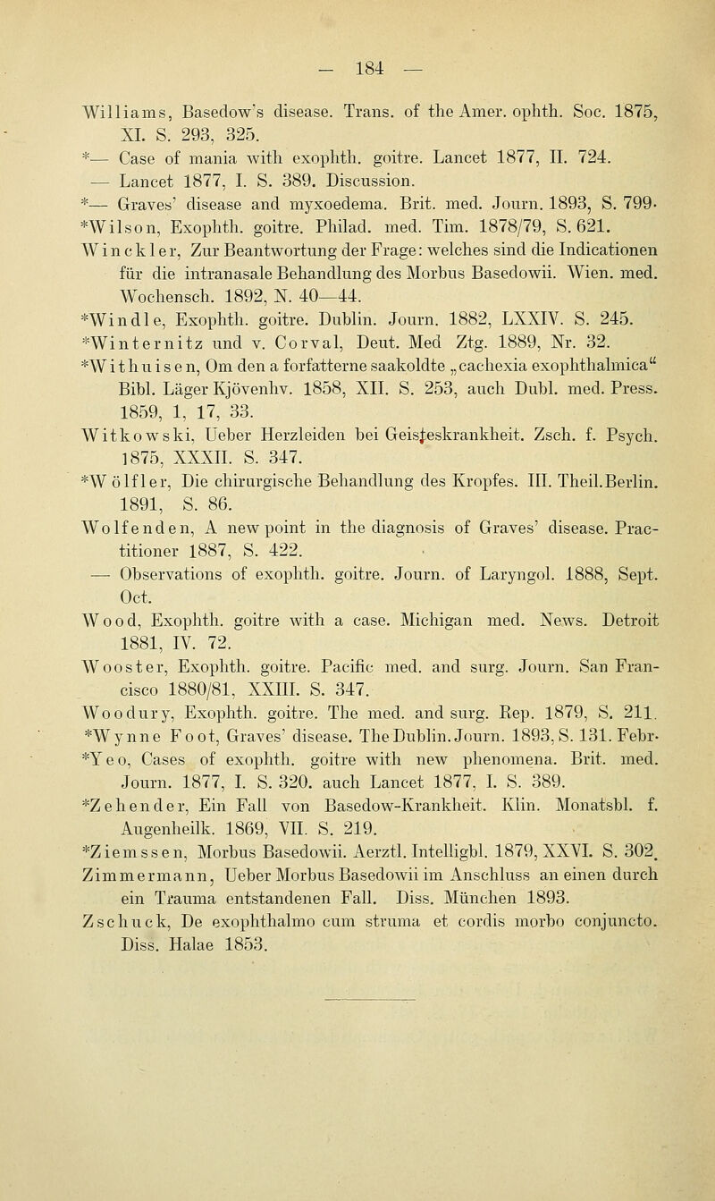 Williams, Basedow's disease. Trans, of the Amer. ophth. Soc. 1875, XL S. 293, 325. *— Case of mania with exophth. goitre. Lancet 1877, II. 724. — Lancet 1877, I. S. 389. Discussion. *— Graves' disease and myxoedema. Brit. med. Journ. 1893, S. 799- *Wilson, Exophth. goitre. Philad. med. Tim. 1878/79, S. 621. W i n c k 1 e r, Zur Beantwortung der Frage: welches sind die Indicationen für die intranasale Behandlung des Morbus Basedowii. Wien. med. Wochensch. 1892, N. 40—44. *Windle, Exophth. goitre. Dublin. Journ. 1882, LXXIV. S. 245. *Winternitz und v. Corval, Deut. Med Ztg. 1889, Nr. 32. *W i t h u i s e n, Om den a forfatterne saakoldte „ cachexia exophthalmica Bibl. Läger Kjövenhv. 1858, XII. S. 253, auch Dubl. med. Press. 1859, 1, 17, 33. Witkowski, Ueber Herzleiden bei Geisteskrankheit. Zsch. f. Psych. 1875, XXXII. S. 347. *Wölfler, Die chirurgische Behandlung des Kropfes. III. Theil.Berlin. 1891, S. 86. Wolf enden, A new point in the diagnosis of Graves' disease. Prac- titioner 1887, S. 422. — Observations of exophth. goitre. Journ. of Laryngol. 1888, Sept. Oct. Wood, Exophth. goitre with a case. Michigan med. News. Detroit 1881, IV. 72. W oo st er, Exophth. goitre. Pacific med. and surg. Journ. San Fran- cisco 1880/81, XXIII. S. 347. Woodury, Exophth. goitre. The med. and surg. Kep. 1879, S. 211. *Wynne Foot, Graves' disease. The Dublin. Journ. 1893, S. 131. Febr- *Yeo, Cases of exophth. goitre with new phenomena. Brit. med. Journ. 1877, I. S. 320. auch Lancet 1877, I. S. 389. *Zehender, Ein Fall von Basedow-Krankheit. Klin. Monatsbl. f. Augenheilk. 1869, VII. S. 219. *Ziemssen, Morbus Basedowii. Aerztl. Intelligbl. 1879, XXVI. S. 302. Zimmermann, Ueber Morbus Basedowii im Anschluss an einen durch ein Trauma entstandenen Fall. Diss. München 1893. Zschuck, De exophthalmo cum struma et cordis morbo conjuncto. Diss. Halae 1853.