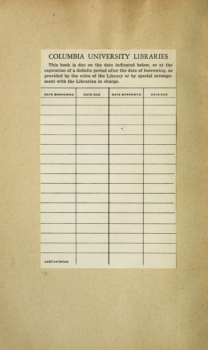 COLUMBIA UNIVERSITY LIBRARIES This book is due on the date indicated below, or at the expiration of a definite period after the date of borrowing, as provided by the rules of the Library or by special arrange- ment with the Librarian in Charge. DATE BORROWED DATE DUE DATE BORROWED DATE OUE * - C28(l14l)M100