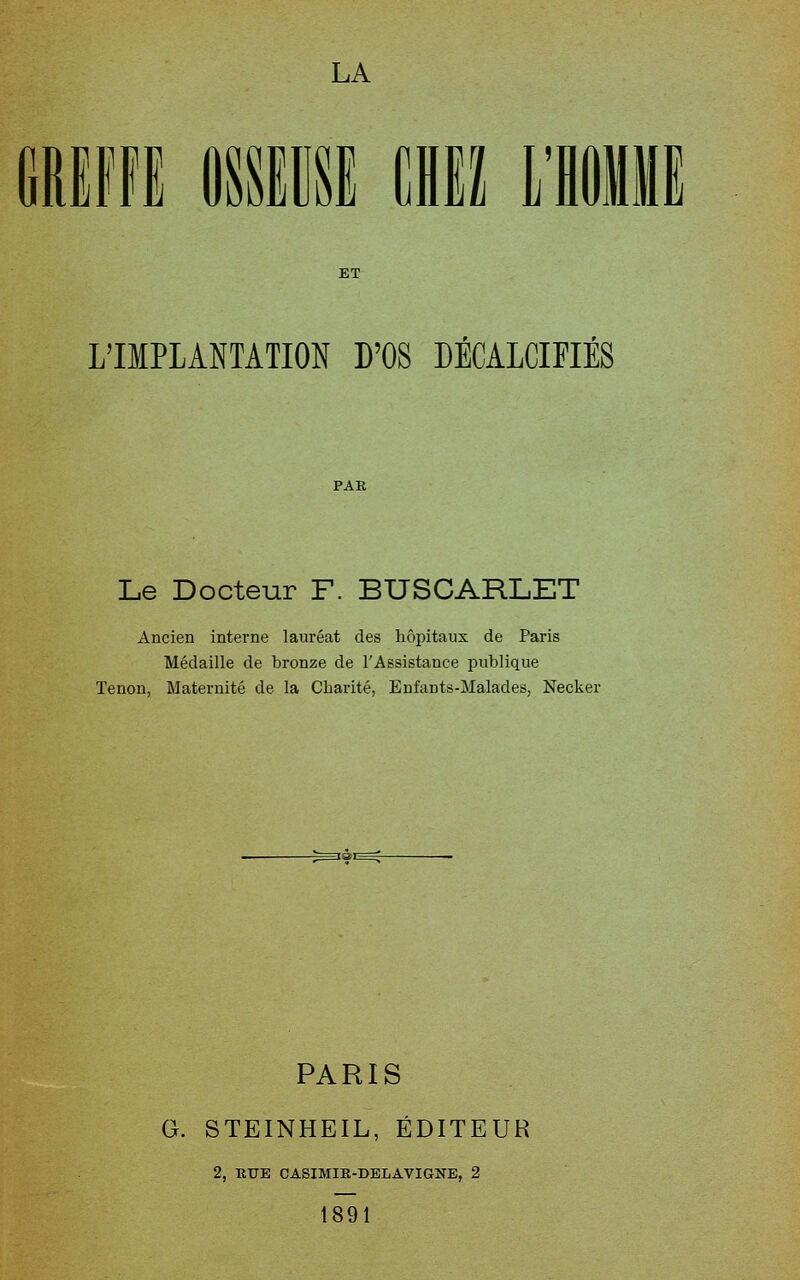 [ \! L'IMPLANTATION B'OS DÉCALCIFIÉS Le Docteur F. BUSCARLET Ancien interne lauréat des hôpitaux de Paris Médaille de bronze de l'Assistance publique Tenon, Maternité de la Charité, Enfants-Malades, Necker PARIS G. STEINHEIL, ÉDITEUR 2, RUE CASIMIE-DELAVIGNE, 2 1891