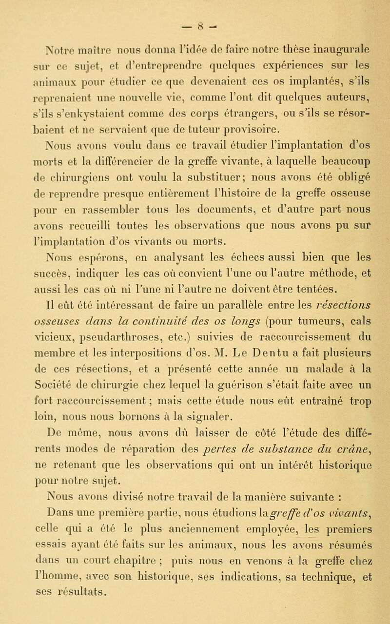 Notre maître nous donna l'idée de faire notre thèse inaugurale sur ce sujet, et d'entreprendre quelques expériences sur les animaux pour étudier ce que devenaient ces os implantés, s'ils reprenaient une nouvelle vie, comme l'ont dit quelques auteurs, s'ils s'enkystaient comme des corps étrangers, ou s'ils se résor- baient et ne servaient que de tuteur provisoire. Nous avons voulu dans ce travail étudier l'implantation d'os morts et la différencier de la greffe vivante, à laquelle beaucoup de chirurgiens ont voulu la substituer; nous avons été obligé de reprendre presque entièrement l'histoire de la greffe osseuse pour en rassembler tous les documents, et d'autre part nous avons recueilli toutes les observations que nous avons pu sur l'implantation d'os savants ou morts. Nous espérons, en analysant les échecs aussi bien que les succès, indiquer les cas où convient l'une ou l'autre méthode, et aussi les cas où ni Tune ni l'autre ne doivent être tentées. Il eût été intéressant de faire un parallèle entre les résections osseuses dans la continuité des os longs (pour tumeurs, cals vicieux, pseudarthroses, etc.) suivies de raccourcissement du membre et les interpositions d'os. M. Le Dentu a fait plusieurs de ces résections, et a présenté cette année un malade à la Société de chirurgie chez lequel la guérison s'était faite avec un fort raccourcissement ; mais cette étude nous eût entraîné trop loin, nous nous bornons à la signaler. De même, nous avons dû laisser de côté l'étude des diffé- rents modes de réparation des pertes de substance du crâne^ ne retenant que les observations qui ont un intérêt historique pour notre sujet. Nous avons divisé notre travail de la manière suivante : Dans une première partie, nous étudions \digreffe d'os vivants^ celle qui a été le plus anciennement employée, les premiers essais ayant été faits sur les animaux, nous les avons résumés dans un court chapitre ; puis nous en venons à la greffe chez l'homme, avec son historique, ses indications, sa technique, et ses résultats.