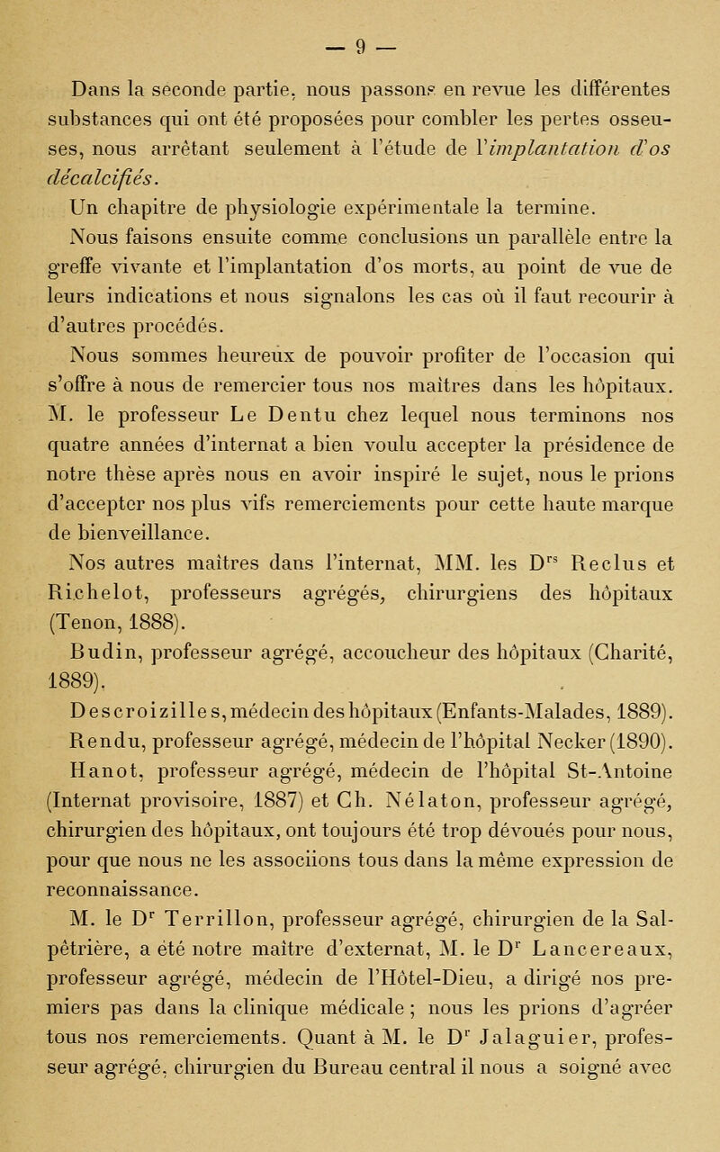 Dans la seconde partie, nous passons en revue les différentes substances qui ont été proposées pour combler les pertes osseu- ses, nous arrêtant seulement à Tétude de Vimplantation cVos décalcifiés. Un chapitre de physiologie expérimentale la termine. Nous faisons ensuite comme conclusions un parallèle entre la greffe vivante et l'implantation d'os morts, au point de vue de leurs indications et nous signalons les cas où il faut recourir à d'autres procédés. Nous sommes heureux de pouvoir profiter de l'occasion qui s'offre à nous de remercier tous nos maîtres dans les hôpitaux. M. le professeur Le Dentu chez lequel nous terminons nos quatre années d'internat a bien voulu accepter la présidence de notre thèse après nous en avoir inspiré le sujet, nous le prions d'accepter nos plus vifs remerciements pour cette haute marque de bienveillance. Nos autres maîtres dans l'internat, MM. les D Reclus et Ri.chelot, professeurs agrégés, chirurgiens des hôpitaux (Tenon, 1888). Budin, professeur agrégé, accoucheur des hôpitaux (Charité, 1889). Descroizille s, médecin des hôpitaux (Enfants-Malades, 1889). Rendu, professeur agrégé, médecin de l'hôpital Necker(1890). Hanot, professeur agrégé, médecin de l'hôpital St-Antoine (Internat provisoire, 1887) et Gh. Nélaton, professeur agrégé, chirurgien des hôpitaux, ont toujours été trop dévoués pour nous, pour que nous ne les associions tous dans la même expression de reconnaissance. M. le D Terrillon, professeur agrégé, chirurgien de la Sal- pêtrière, a été notre maître d'externat, M. le D'' Lancereaux, professeur agrégé, médecin de l'Hôtel-Dieu, a dirigé nos pre- miers pas dans la clinique médicale ; nous les prions d'agréer tous nos remerciements. Quant à M. le D' Jalaguier, profes- seur agrégé, chirurgien du Bureau central il nous a soigné avec