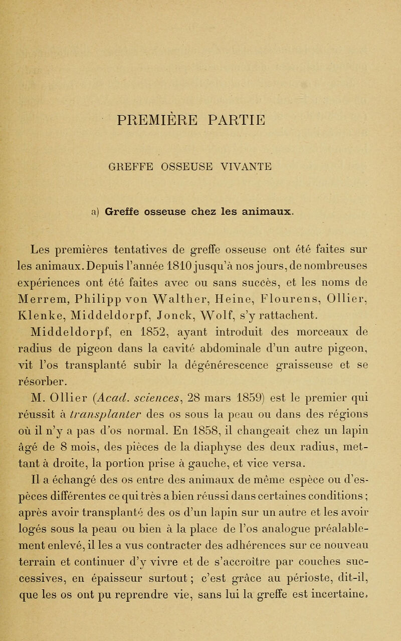 PREMIERE PARTIE GREFFE OSSEUSE VIVANTE a) Greffe osseuse chez les animaux. Les premières tentatives de greffe osseuse ont été faites sur les animaux. Depuis l'année 1810 jusqu'à nos jours, de nombreuses expériences ont été faites avec ou sans succès, et les noms de Merrem, Philipp von Walther, Heine, Flourens, Ollier, Klenke, Middeldorpf, Jonck, Wolf, s'y rattachent. Middeldorpf, en 1852, ayant introduit des morceaux de radius de pigeon dans la cavité abdominale d'un autre pigeon, vit l'os transplanté subir la dégénérescence graisseuse et se résorber. M. Ollier (Acad. sciences^ 28 mars 1859) est le premier qui réussit à transplanter des os sous la peau ou dans des régions où il n'y a pas d'os normal. En 1858, il changeait chez un lapin âgé de 8 mois, des pièces de la diaphyse des deux radius, met- tant à droite, la portion prise à gauche, et vice versa. Il a échangé des os entre des animaux de même espèce ou d'es- pèces différentes ce qui très a bien réussi dans certaines conditions ; après avoir transplanté des os d'un lapin sur un autre et les avoir logés sous la peau ou bien à la place de l'os analogue préalable- ment enlevé, il les a vus contracter des adhérences sur ce nouveau terrain et continuer d'y vivre et de s'accroître par couches suc- cessives, en épaisseur surtout ; c'est grâce au périoste, dit-il, que les os ont pu reprendre vie, sans lui la greffe est incertaine a
