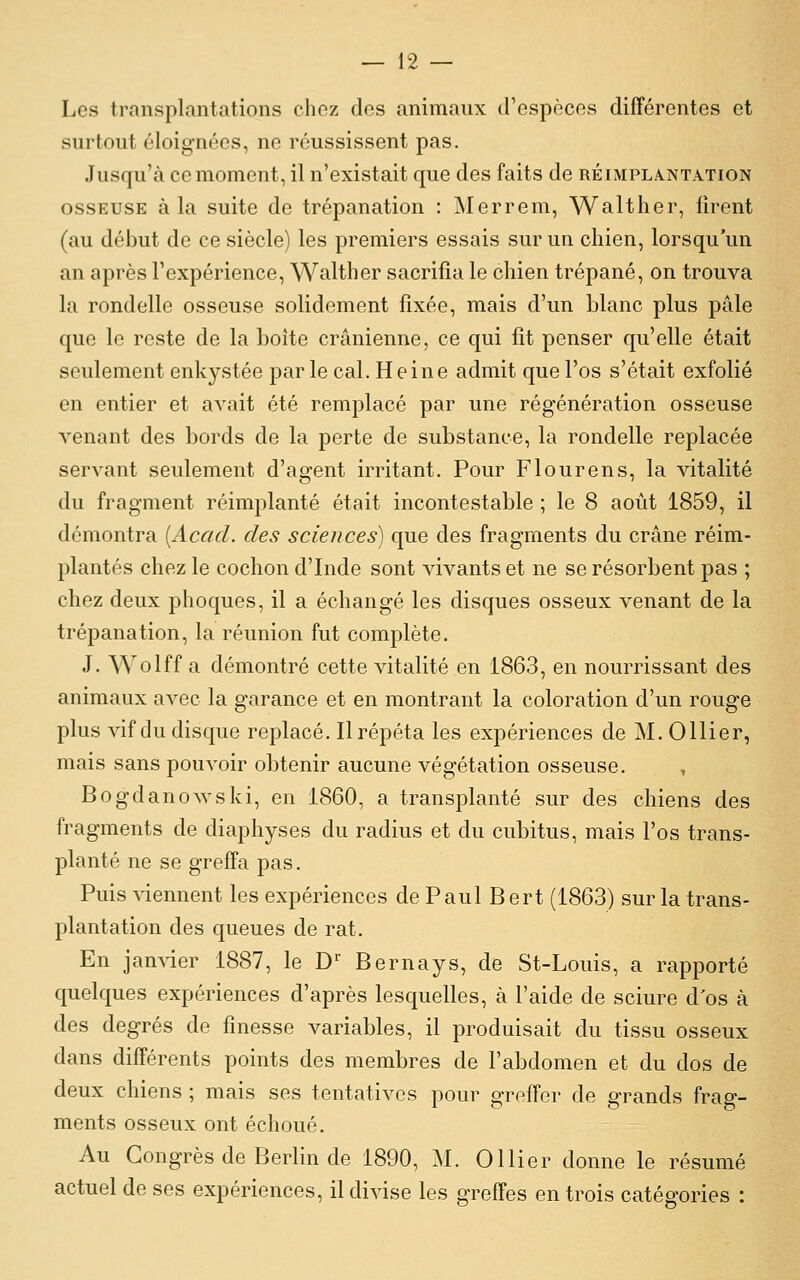 Les transplantations chez des animaux trespèces différentes et surtout éloignées, ne réussissent pas. Jusqu'à ce moment, il n'existait que des faits de réimpla.nt.vtion OSSEUSE à la suite de trépanation : Merrem, Walther, firent (au début de ce siècle) les premiers essais sur un chien, lorsqu'un an après l'expérience, Walther sacrifia le chien trépané, on trouva la rondelle osseuse solidement fixée, mais d'un blanc plus pâle que le reste de la boîte crânienne, ce qui fit penser qu'elle était seulement enkystée parle cal. Heine admit que l'os s'était exfolié en entier et avait été remplacé par une régénération osseuse venant des bords de la perte de substance, la rondelle replacée servant seulement d'agent irritant. Pour Flourens, la vitalité du fragment réimplanté était incontestable ; le 8 août 1859, il démontra {Acacl. des sciences) que des fragments du crâne réim- plantés chez le cochon d'Inde sont vivants et ne se résorbent pas ; chez deux phoques, il a échangé les disques osseux venant de la trépanation, la réunion fut complète. J. Wolff a démontré cette vitalité en 1863, en nourrissant des animaux avec la garance et en montrant la coloration d'un rouge plus vif du disque replacé. Il répéta les expériences de M. Ollier, mais sans pouvoir obtenir aucune végétation osseuse. BogdanoAvski, en 1860, a transplanté sur des chiens des fragments de diaphyses du radius et du cubitus, mais l'os trans- planté ne se greffa pas. Puis viennent les expériences de Paul Bert (1863) sur la trans- plantation des queues de rat. En janvier 1887, le D' Bernays, de St-Louis, a rapporté quelques expériences d'après lesquelles, à l'aide de sciure d'os à des degrés de finesse variables, il produisait du tissu osseux dans différents points des membres de l'abdomen et du dos de deux chiens ; mais ses tentatives pour greffer de grands frag- ments osseux ont échoué. Au Congrès de Berlin de 1890, M. Ollier donne le résumé actuel de ses expériences, il divise les greffes en trois catégories :