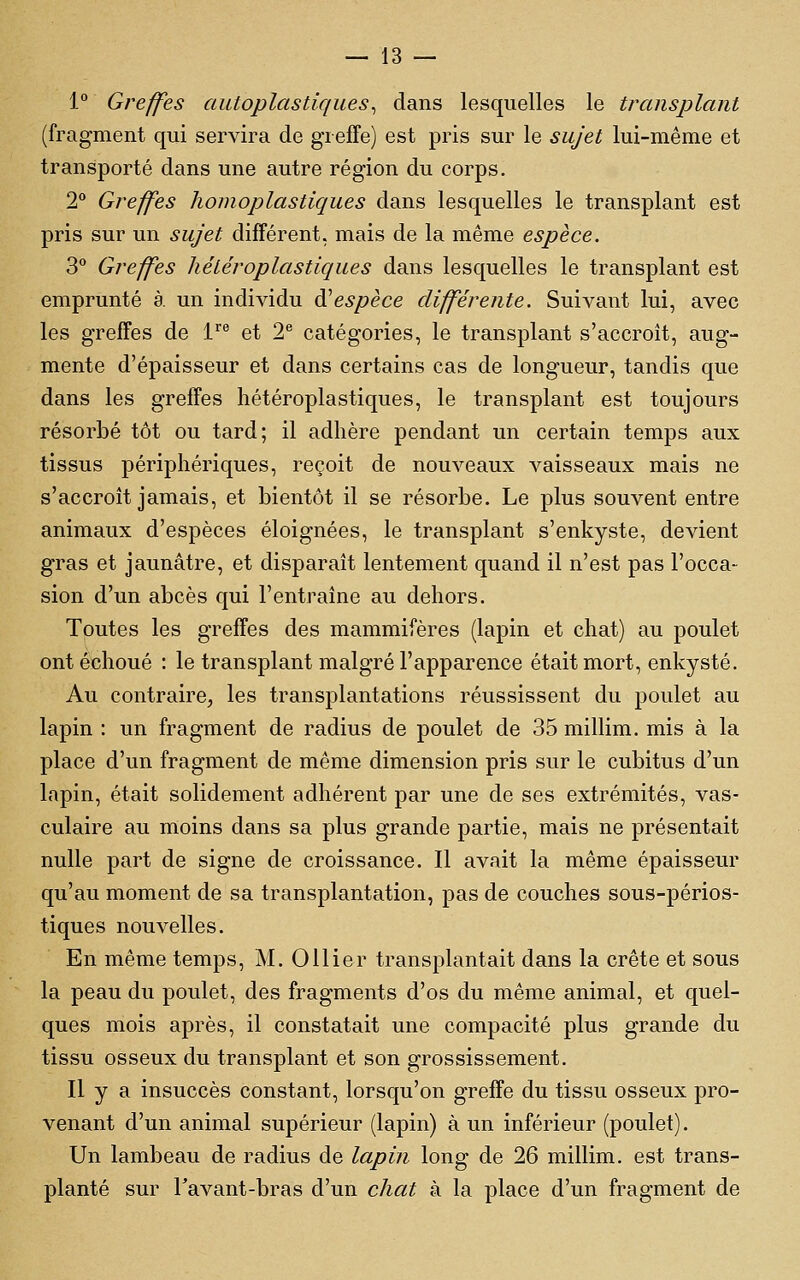 1° Greffes autoplastiques^ dans lesquelles le transplant (fragment qui servira de greffe) est pris sur le sujet lui-même et transporté dans une autre région du corps. 2 Greffes homoplastiques dans lesquelles le transplant est pris sur un sujet différent, mais de la même espèce. 3 Greffes hétéroplastiques dans lesquelles le transplant est emprunté à. un individu à'espèce différente. Suivant lui, avec les greffes de 1' et 2 catégories, le transplant s'accroît, aug- mente d'épaisseur et dans certains cas de longueur, tandis que dans les greffes hétéroplastiques, le transplant est toujours résorbé tôt ou tard; il adhère pendant un certain temps aux tissus périphériques, reçoit de nouveaux vaisseaux mais ne s'accroît jamais, et bientôt il se résorbe. Le plus souvent entre animaux d'espèces éloignées, le transplant s'enkyste, devient gras et jaunâtre, et disparaît lentement quand il n'est pas l'occa- sion d'un abcès qui l'entraîne au dehors. Toutes les greffes des mammifères (lapin et chat) au poulet ont échoué : le transplant malgré l'apparence était mort, enkysté. Au contraire, les transplantations réussissent du poulet au lapin : un fragment de radius de poulet de 35 millim. mis à la place d'un fragment de même dimension pris sur le cubitus d'un lapin, était solidement adhérent par une de ses extrémités, vas- culaire au moins dans sa plus grande partie, mais ne présentait nulle part de signe de croissance. Il avait la même épaisseur qu'au moment de sa transplantation, pas de couches sous-périos- tiques nouvelles. En même temps, M. Ollier transplantait dans la crête et sous la peau du poulet, des fragments d'os du même animal, et quel- ques mois après, il constatait une compacité plus grande du tissu osseux du transplant et son grossissement. Il y a insuccès constant, lorsqu'on greffe du tissu osseux pro- venant d'un animal supérieur (lapin) à un inférieur (poulet). Un lambeau de radius de lapin long de 26 millim. est trans- planté sur l'avant-bras d'un chat à la place d'un fragment de