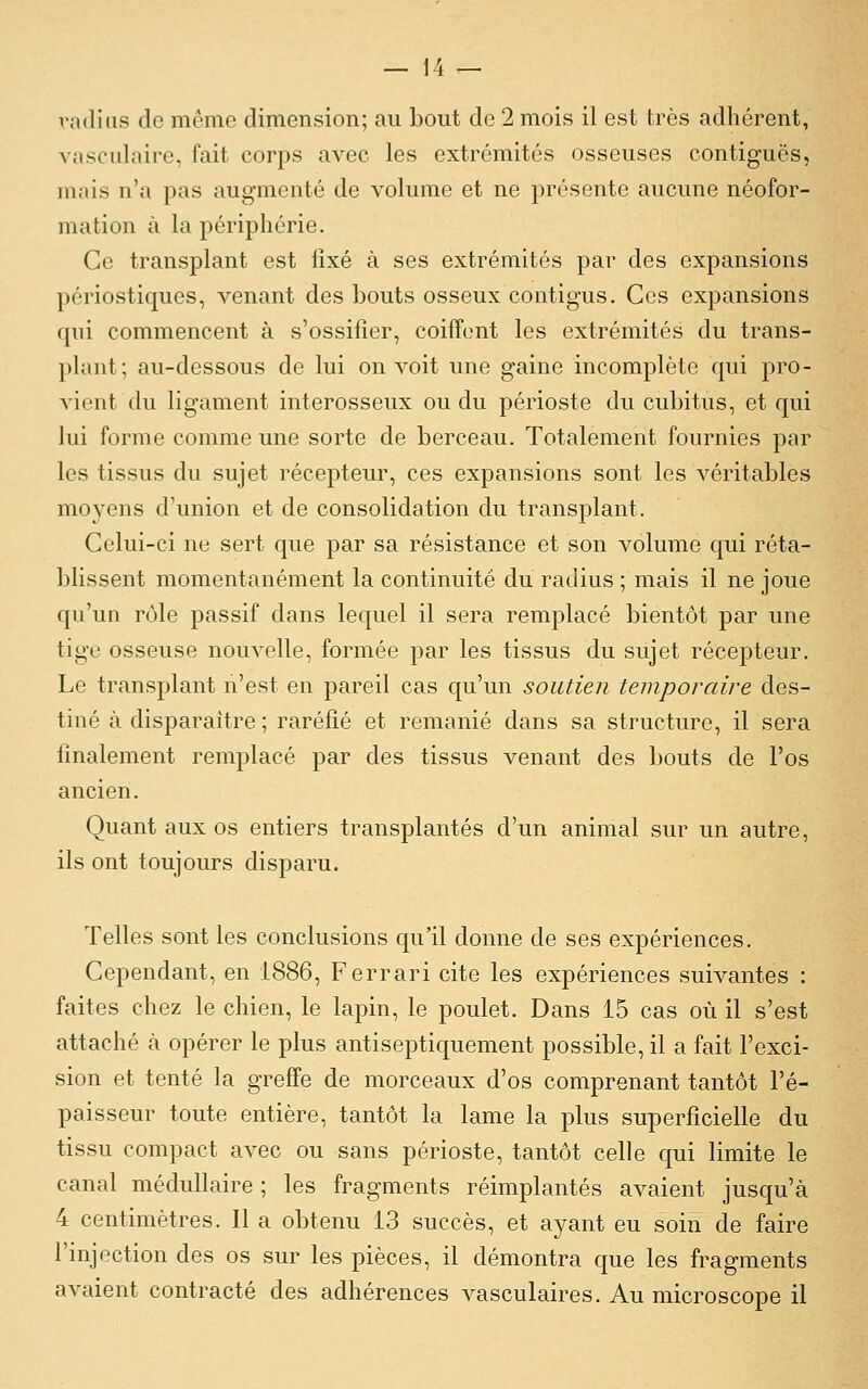 radius de même dimension; au bout de 2 mois il est très adhérent, vasculairo, fait corps avec les extrémités osseuses contiguës, mais n'a pas augmenté de volume et ne présente aucune néofor- mation à la périphérie. Ce transplant est fixé à ses extrémités par des expansions périostiques, venant des bouts osseux contigus. Ces expansions qui commencent à s'ossifier, coiffent les extrémités du trans- plant; au-dessous de lui on voit une gaine incomplète qui pro- vient du ligament interosseux ou du périoste du cubitus, et qui lui forme comme une sorte de berceau. Totalement fournies par les tissus du sujet récepteur, ces expansions sont les véritables moyens d'union et de consolidation du transplant. Celui-ci ne sert que par sa résistance et son volume qui réta- blissent momentanément la continuité du radius ; mais il ne joue qu'un rôle passif dans lequel il sera remplacé bientôt par une tige osseuse nouvelle, formée par les tissus du sujet récepteur. Le transplant n'est en pareil cas qu'un soutien temporaire des- tiné à disparaître ; raréfié et remanié dans sa structure, il sera finalement remplacé par des tissus venant des bouts de l'os ancien. Quant aux os entiers transplantés d'un animal sur un autre, ils ont toujours disparu. Telles sont les conclusions qu'il donne de ses expériences. Cependant, en 1886, Ferrari cite les expériences suivantes : faites chez le chien, le lapin, le poulet. Dans 15 cas où il s'est attaché à opérer le plus antiseptiquement possible, il a fait l'exci- sion et tenté la greffe de morceaux d'os comprenant tantôt l'é- paisseur toute entière, tantôt la lame la plus superficielle du tissu compact avec ou sans périoste, tantôt celle qui limite le canal médullaire ; les fragments réimplantés avaient jusqu'à 4 centimètres. Il a obtenu 13 succès, et ayant eu soin de faire l'injection des os sur les pièces, il démontra que les fragments avaient contracté des adhérences vasculaires. Au microscope il