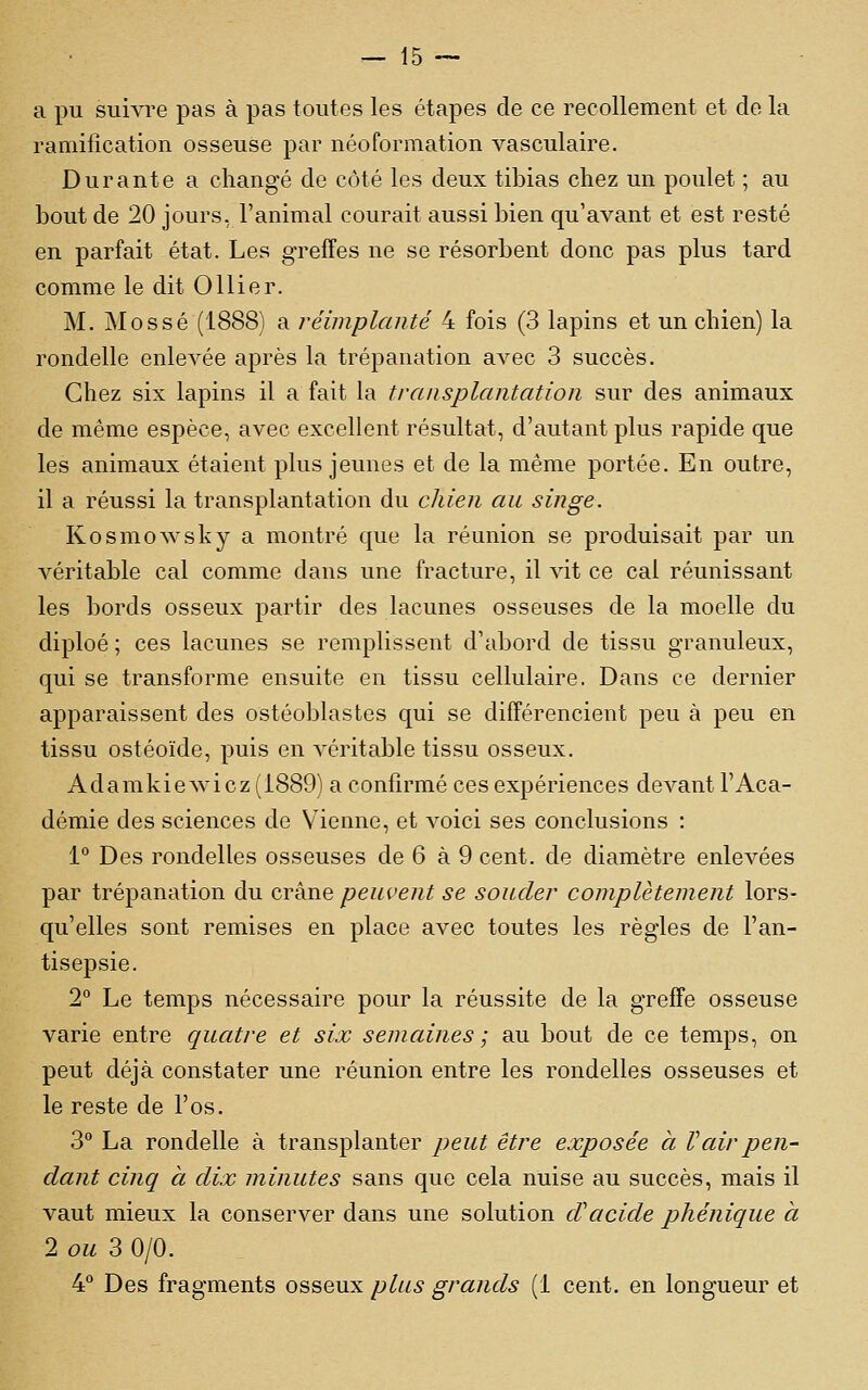 a pu suivre pas à pas toutes les étapes de ce recollement et de la ramification osseuse par néoformation vasculaire. Durante a changé de côté les deux tibias chez un poulet ; au bout de 20 jours, l'animal courait aussi bien qu'avant et est resté en parfait état. Les greffes ne se résorbent donc pas plus tard comme le dit Ollier. M. Mossé (1888) a réimplanté 4 fois (3 lapins et un chien) la rondelle enlevée après la trépanation avec 3 succès. Chez six lapins il a fait la transplantation sur des animaux de même espèce, avec excellent résultat, d'autant plus rapide que les animaux étaient plus jeunes et de la même portée. En outre, il a réussi la transplantation du chien au singe. Kosmowsky a montré que la réunion se produisait par un A^éritable cal comme dans une fracture, il vit ce cal réunissant les bords osseux partir des lacunes osseuses de la moelle du diploé ; ces lacunes se remplissent d'abord de tissu granuleux, qui se transforme ensuite en tissu cellulaire. Dans ce dernier apparaissent des ostéoblastes qui se différencient peu à peu en tissu ostéoïde, puis en véritable tissu osseux. Adamkiewicz(i889) a confirmé ces expériences devant l'Aca- démie des sciences de Vienne, et voici ses conclusions : 1° Des rondelles osseuses de 6 à 9 cent, de diamètre enlevées par trépanation du crâne peuvent se souder complètement lors- qu'elles sont remises en place avec toutes les règles de l'an- tisepsie. 2° Le temps nécessaire pour la réussite de la greffe osseuse varie entre quatre et six semaines ; au bout de ce temps, on peut déjà constater une réunion entre les rondelles osseuses et le reste de l'os. 3° La rondelle à transplanter peut être exposée à Vair pen- dant cinq à dix minutes sans que cela nuise au succès, mais il vaut mieux la conserver dans une solution d'acide phénique à 2 ou S 0/0. 4 Des fragments osseux plus grands (1 cent, en longueur et