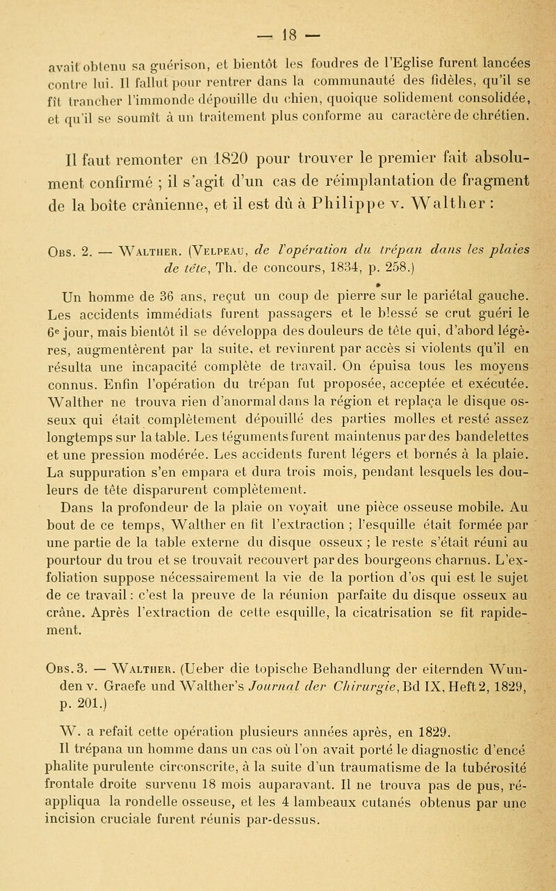 avait oblpiui sa guérison, et bientôt les foudres de l'Eglise furent lancées contre lui. Il fallut pour rentrer dans la communauté des fidèles, qu'il se fît trancher l'immonde dépouille du chien, quoique solidement consolidée, et qu'il se soumît à un traitement plus conforme au caractère de chrétien. Il faut remonter en 1820 pour trouver le premier fait absolu- ment confirmé ; il s'agit d'un cas de réimplantation de fragment de la boîte crânienne, et il est dû à Philippe v. Walther : Obs. 2. — Walther. (Velpeau, de Vopération du trépan dans les plaies de tête. Th. de concours, 1834, p. 258.) » Un homme de 36 ans, reçut un coup de pierre sur le pariétal gauche. Les accidents immédiats furent passagers et le blessé se crut guéri le 6e jour, mais bientôt il se développa des douleurs de tête qui, d'abord légè- res, augmentèrent par la suite, et revinrent par accès si violents qu'il en résulta une incapacité complète de travail. On épuisa tous les moyens connus. Enfin l'opération du trépan fut proposée, acceptée et exécutée. Walther ne trouva rien d'anormal dans la région et replaça le disque os- seux qui était complètement dépouillé des parties molles et resté assez longtemps sur la table. Les téguments fiu'ent maintenus par des bandelettes et une pression modérée. Les accidents furent légers et bornés à la plaie. La suppuration s'en empara et dura trois mois, pendant lesquels les dou- leurs de tête disparurent complètement. Dans la profondeur de la plaie on voyait une pièce osseuse mobile. Au bout de ce temps, Walther en fit l'extraction ; l'esquille était formée jDar une partie de la table externe du disque osseux ; le reste s'était réuni au pourtour du trou et se trouvait recouvert par des bourgeons charnus. L'ex- foliation suppose nécessairement la vie de la portion d'os qui est le sujet de ce travail : c'est la preuve de la réunion parfaite du disque osseux au crâne. Après l'extraction de cette esquille, la cicatrisation se fit rapide- ment. Obs. 3. — Walthek. (Ueber die topische Behandlung der eiternden Wun- denv. Graefe und Walther's Journal der Chirurgie, Bd IX,Heft2, 1829, p. 201.) W. a refait cette opération plusieurs années après, en 1829. Il trépana un homme dans un cas où l'on avait porté le diagnostic d'encé phalite purulente circonscrite, à la suite d'un traumatisme de la tubérosité frontale droite survenu 18 mois auparavant. Il ne trouva pas de pus, ré- appliqua la rondelle osseuse, et les 4 lambeaux cutanés obtenus par une incision cruciale furent réunis par-dessus.