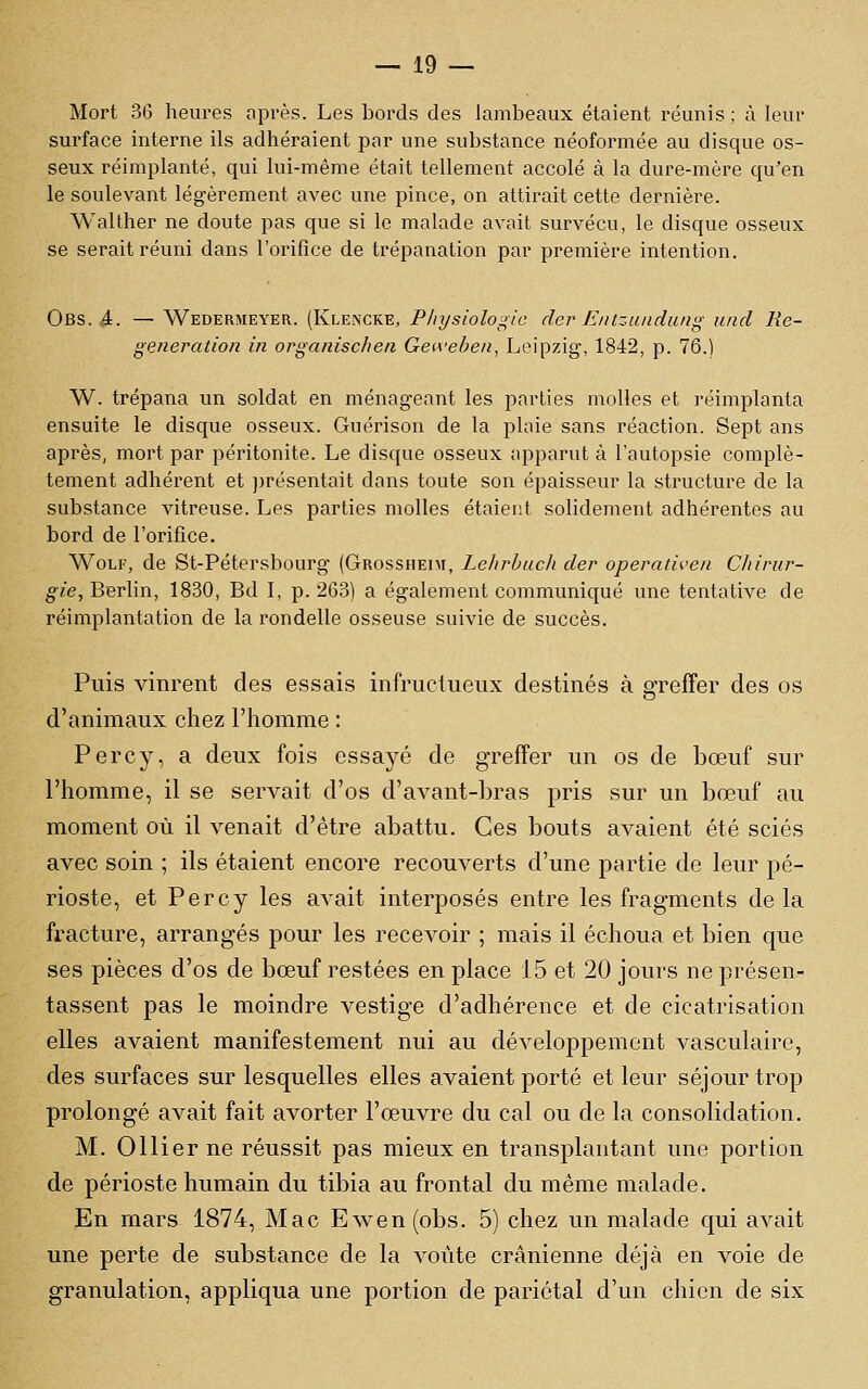 Mort 36 heures après. Les bords des lambeaux étaient réunis; à leur surface interne ils adhéraient par une substance néoformée au disque os- seux réimplanté, qui lui-même était tellement accolé à la dure-mère qu'en le soulevant légèrement avec une pince, on attirait cette dernière. Walther ne doute pas que si le malade avait survécu, le disque osseux se serait réuni dans l'orifice de trépanation par première intention. Obs. 4. — Wedermeyer. (KleiNCKE, Pliysioloj^lc der Entzundung und lie- génération in organischen Geiveben, Leipzig-, 1842, p. 76.) W. trépana un soldat en ménageant les parties molles et réimplanta ensuite le disque osseux. Guérison de la plaie sans réaction. Sept ans après, mort par péritonite. Le disque osseux apparut à l'autopsie complè- tement adhérent et ])résentait dans toute son épaisseur la structure de la substance vitreuse. Les parties molles étaient solidement adhérentes au bord de l'orifice. WoLF, de St-Pétersbourg (Grossheim, Lelirhuch der operativen Cliirur- g-«e, Berlin, 1830, Bd L p. 263) a également communiqué une tentative de réimplantation de la rondelle osseuse suivie de succès. Puis vinrent des essais infructueux destinés à greffer des os d'animaux chez l'homme : Percy, a deux fois essayé de greffer un os de bœuf sur l'homme, il se servait d'os d'avant-bras pris sur un bœuf au moment où il venait d'être abattu. Ces bouts avaient été sciés avec soin ; ils étaient encore recouverts d'une partie de leur pé- rioste, et Percy les avait interposés entre les fragments delà fracture, arrangés pour les recevoir ; mais il échoua et bien que ses pièces d'os de bœuf restées en place 15 et 20 jours ne présen- tassent pas le moindre vestige d'adhérence et de cicatrisation elles avaient manifestement nui au développement vasculairc, des surfaces sur lesquelles elles avaient porté et leur séjour trop prolongé avait fait avorter l'œuvre du cal ou de la consolidation. M. Ollier ne réussit pas mieux en transplantant une portion de périoste humain du tibia au frontal du même malade. En mars 1874, Mac Ewen (obs. 5) chez un malade qui avait une perte de substance de la voûte crânienne déjà en voie de granulation, appliqua une portion de pariétal d'un chien de six