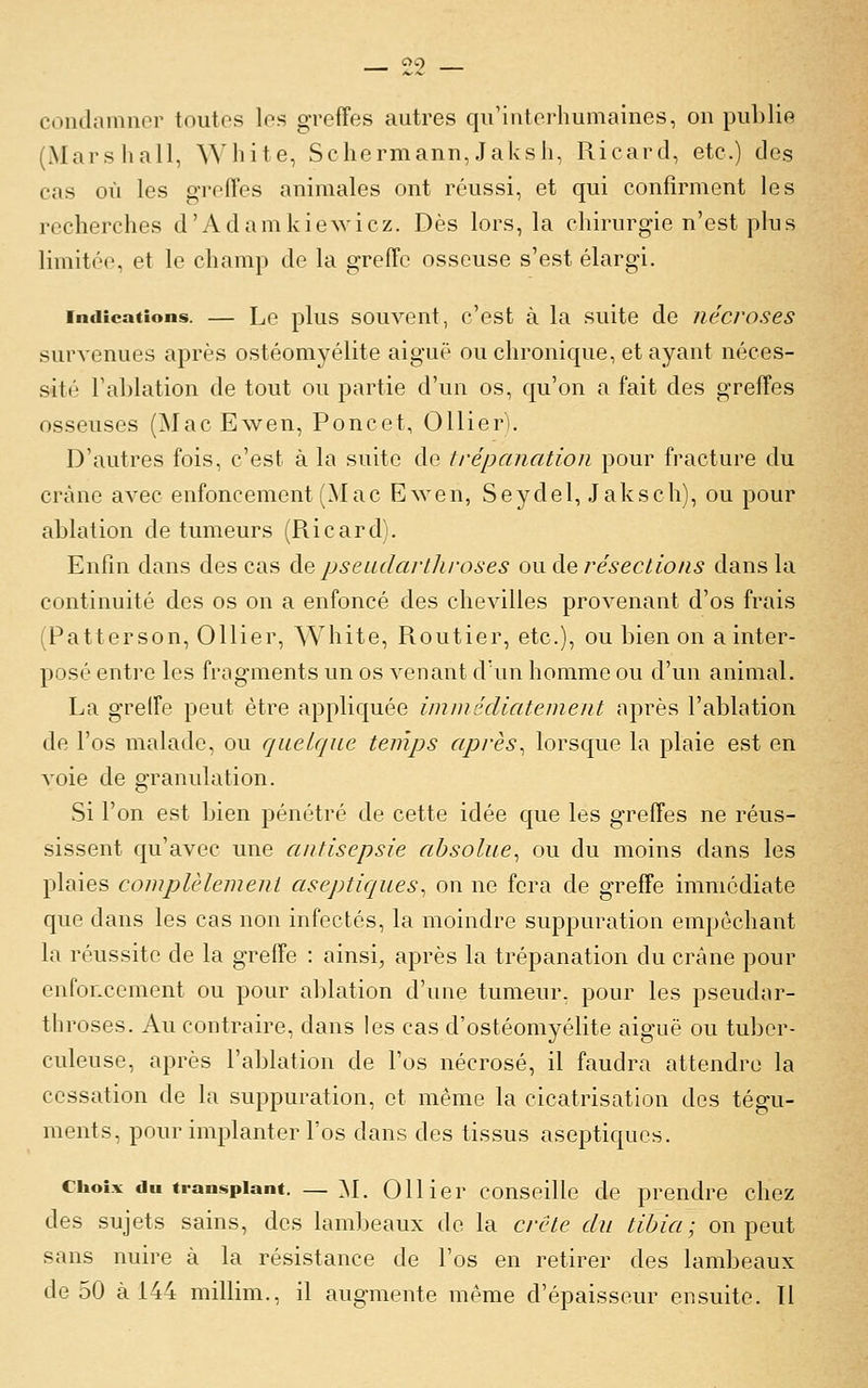 condamnor toutes los grefFes autres qu'interliumaines, ou publie (Marshall, White, Schermann,Jaksli, Ricard, etc.) des cas où les grofTes animales ont réussi, et qui confirment les recherches d'Adamkiewicz. Dès lors, la chirurgie n'est plus limitée, et le champ de la greffe osseuse s'est élargi. Indications. — Le plus souveut, c'est à la suite de nécroses survenues après ostéomyélite aiguë ou chronique, et ayant néces- sité ra])lation de tout ou partie d'un os, qu'on a fait des greffes osseuses (Mac Ewen, Poucet, OUier). D'autres fois, c'est à la suite de trépanation pour fracture du crâne avec enfoncement (Mac Ewen, Seydel, Jaksch), ou pour ablation de tumeurs (Ricard). Enfin dans des cas Aq pseadarthi-oses ou de résections dans la continuité des os on a enfoncé des chevilles provenant d'os frais (Patterson, Ollier, White, Routier, etc.), ou bien on a inter- posé enti-e les fragments un os venant d'un homme ou d'un animal. La greffe peut être appliquée immédiatement après l'ablation de l'os malade, ou quelque temps après^ lorsque la plaie est en voie de o-ranulation. Si l'on est bien pénétré de cette idée que les greffes ne réus- sissent cju'avec une antisepsie absolue^ ou du moins dans les plaies complèlement aseptiques, on ne fera de greffe immédiate que dans les cas non infectés, la moindre suppuration empêchant la réussite de la greffe : ainsi, après la trépanation du crâne pour enfoncement ou pour al)lation d'une tumeur, pour les pseudar- throses. Au contraire, dans les cas d'ostéomyélite aiguë ou tuber- culeuse, après l'ablation de l'os nécrosé, il faudra attendre la cessation de la suppuration, et même la cicatrisation des tégu- ments, pour implanter l'os dans des tissus aseptiques. Choix du transplant. — ^l. Ollier conseille de prendre chez des sujets sains, des lambeaux de la crête du tibia; on peut sans nuire à la résistance de l'os en retirer des lambeaux de 50 à 144 millim., il augmente même d'épaisseur ensuite. Il