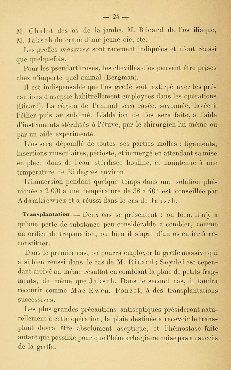 'M. Clialot des os de la jambe, M. Ricard de l'os iliaque, M. Jakscli du crâne d'une jeune oie, etc. Les grefFes massives sont rarement indiquées et n'ont réussi que quelquefois. Pour les pseudarthroses, les chevilles d'os peuvent être prises chez n'importe quel animal (Bergman). Il est indispensable que l'os greffé soit extirpé avec les pré- cautions d'asepsie habituellement employées dans les opérations (Ricard). La région de l'animal sera rasée, savonnée, lavée à l'éther puis au sublimé. L'ablation de l'os sera faite, à l'aide d'instruments stérilisés à l'étuve, par le chirurgien lui-même ou par un aide expérimenté. L'os sera dépouillé de toutes ses parties molles : ligaments, insertions musculaires, périoste, et immergé en attendant sa mise en place dans de l'eau stérilisée bouillie, et maintenue à une température de 35 degrés environ. L'immersion pendant quelque temps dans une solution phé- niquée à 2 0/0 aune température de 38 à 40° est conseillée par Adamkiewicz et a réussi dans le cas de Jaksch. Transplantation. — Deux cas se présentent : ou bien, il n'y a qu'une perte de substance peu considérable à combler, comme un orifice de trépanation, ou bien il s'agit d'un os entier à re- constituer. Dans le premier cas, on pourra employer la greffe massive qui a si bien réussi dans le cas de ]\L R.icard ; Seydel est cepen- dant arrivé au même résultat en comblant la plaie de petits frag- ments, de même que Jaksch. Dans le second cas, il faudra recourir comme Mac Ewen, Poucet, à des transplantations successives. Les plus grandes précautions antiseptiques présideront natu- rellement à cette opération, la plaie destinée à recevoir le trans- plant devra être absolument aseptique, et l'hémostase faite autant que possible pour que l'hémorrhagiene nuise pas au succès de la greffe.