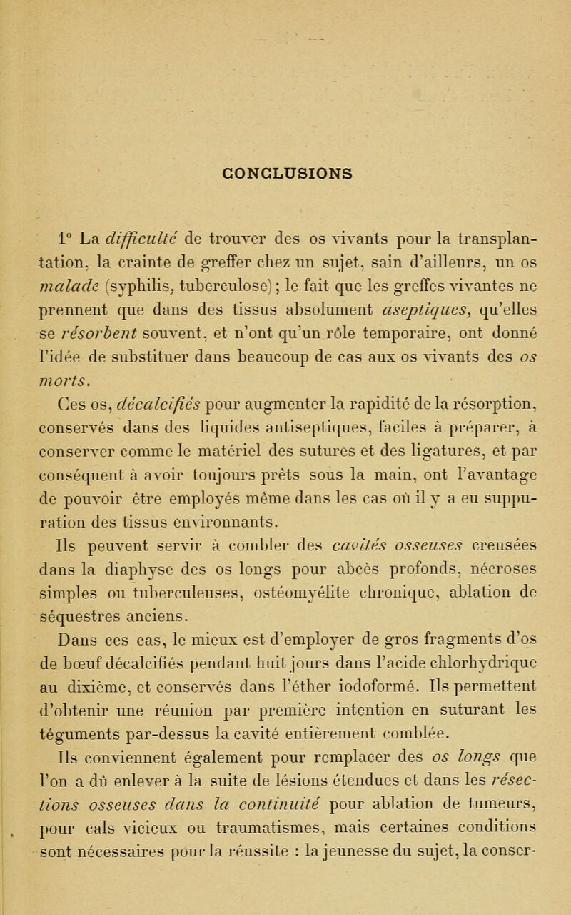 CONCLUSIONS 1 La difficulté de trouver des os vivants pour la transplan- tation, la crainte de greffer chez un sujet, sain d'ailleurs, un os malade (syphilis, tuberculose) ; le fait que les greffes Avivantes ne prennent que dans des tissus absolument aseptiques, qu'elles se résorbent souvent, et n'ont qu'un rôle temporaire, ont donné l'idée de substituer dans beaucoup de cas aux os vivants des os morts. Ces os, décalcifiés pour augmenter la rapidité de la résorption, conservés dans des liquides antiseptiques, faciles à préparer, à conserver comme le matériel des sutures et des ligatures, et par conséquent à avoir toujours prêts sous la main, ont l'avantage de pouvoir être employés même dans les cas où il y a eu suppu- ration des tissus environnants. Ils peuvent servir à combler des cavités osseuses creusées dans la diaphyse des os longs pour abcès profonds, nécroses simples ou tuberculeuses, ostéomyélite chronique, ablation de séquestres anciens. Dans ces cas, le mieux est d'employer de gros fragments d'os de bœuf décalcifiés pendant huit jours dans l'acide chlorhydrique au dixième, et conservés dans l'éther iodoformé. Ils permettent d'obtenir une réunion par première intention en suturant les téguments par-dessus la cavité entièrement comblée. Ils conviennent également pour remplacer des os longs que l'on a dû enlever à la suite de lésions étendues et dans les résec- tions osseuses dans la continuité pour ablation de tumeurs, pour cals vicieux ou traumatismes, mais certaines conditions sont nécessaires pour la réussite : la jeunesse du sujet, la conser-