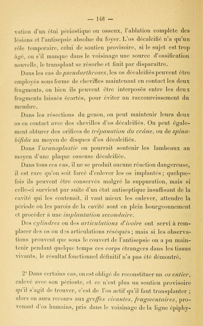 vatioii d'un étui pcriostique ou osseux, l'ablation complète des lésions et l'antisepsie absolue du foyer. L'os décalcifié n'a qu'un rôle temporaire, celui de soutien provisoire, si le sujet est trop âgé, ou s'il manque dans le voisinage une source d'ossification nouvelle, le transplant se résorbe et finit par disparaître. Dans les cas depseudarthroses^les os décalcifiés peuvent être employés sous forme de cheviHes maintenant en contact les deux fragments, ou bien ils peuvent être interposés entre les doux fragments laissés écartés, pour éviter un raccourcissement du membre. Dans les résections du genou, on peut maintenir leurs deux os en contact avec des chevilles d'os décalcifiés. On peut égale- ment obturer des orifices de trépanation du crâne^ ou de spina- bifida au moyen de disques d'os décalcifiés. Dans Vuranoplastie on pourrait soutenir les lambeaux au moyen d'une plaque osseuse décalcifiée. Dans tous ces cas, il ne se produit aucune réaction dangereuse, il est rare qu'on soit forcé d'enlever les os implantés ; quelque- fois ils peuvent être conservés malgré la suppuration, mais si celle-ci survient par suite d'un état antiseptique insuffisant de la cavité qui les contenait, il A^aut mieux les enleA^er, attendre la période où les parois de la cavité sont en plein bourgeonnement et procéder à une implantation secondaire. Des cylindres ou des articulations dHvoire ont servi à rem- placer des os ou des articulations réséqués ; mais si les observa- tions prouvent que sous le couvert de l'antisepsie on a pu main- tenir pendant quelque temps ces corps étrangers dans les tissus vivants, le résultat fonctionnel définitif n'a pas été démontré. 2° Dans certains cas, ouest obligé de reconstituer un os entier., enlevé avec son périoste, et ce n'est plus un soutien provisoire qu'il s'agit de trouver, c'est de l'os actif qu'il faut transplanter ; alors on aura recours ^w.^ greffes vivantes, fragmentaires., pro- venant d'os humains, pris dans le voisinage de la ligne épiphy-