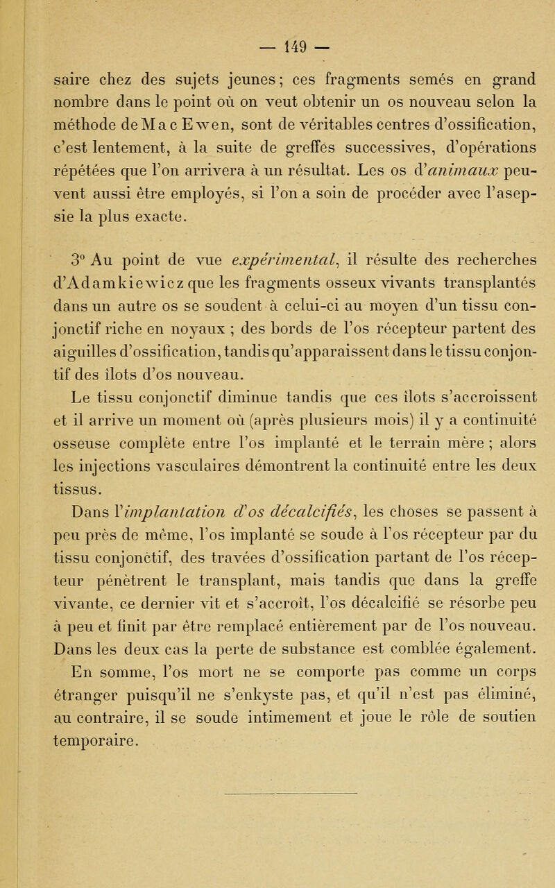 saire chez des sujets jeunes; ces fragments semés en grand nombre dans le point où on veut obtenir un os nouveau selon la méthode de Mac Ewen, sont de véritables centres d'ossification, c'est lentement, à la suite de grefFes successives, d'opérations répétées que l'on arrivera à un résultat. Les os à^animaux peu- vent aussi être employés, si l'on a soin de procéder avec l'asep- sie la plus exacte. 3° Au point de vue expérimental^ il résulte des recherches d'Adamkiewicz que les fragments osseux vivants transplantés dans un autre os se soudent à celui-ci au moyen d'un tissu con- jonctif riche en noyaux ; des bords de l'os récepteur partent des aiguilles d'ossification, tandis qu'apparaissent dans le tissu conjon- tif des îlots d'os nouveau. Le tissu conjonctif diminue tandis que ces ilôts s'accroissent et il arrive un moment où (après plusieurs mois) il y a continuité osseuse complète entre l'os implanté et le terrain mère ; alors les injections vasculaires démontrent la continuité entre les deux tissus. Dans ^implantation cVos décalcifiés^ les choses se passent à peu près de même, l'os implanté se soude à l'os récepteur par du tissu conjonctif, des travées d'ossification partant de l'os récep- teur pénètrent le transplant, mais tandis que dans la greffe vivante, ce dernier vit et s'accroît, l'os décalcifié se résorbe peu à peu et finit par être remplacé entièrement par de l'os nouveau. Dans les deux cas la perte de substance est comblée également. En somme, l'os mort ne se comporte pas comme un corps étranger puisqu'il ne s'enkyste pas, et qu'il n'est pas éliminé, au contraire, il se soude intimement et joue le rôle de soutien temporaire.