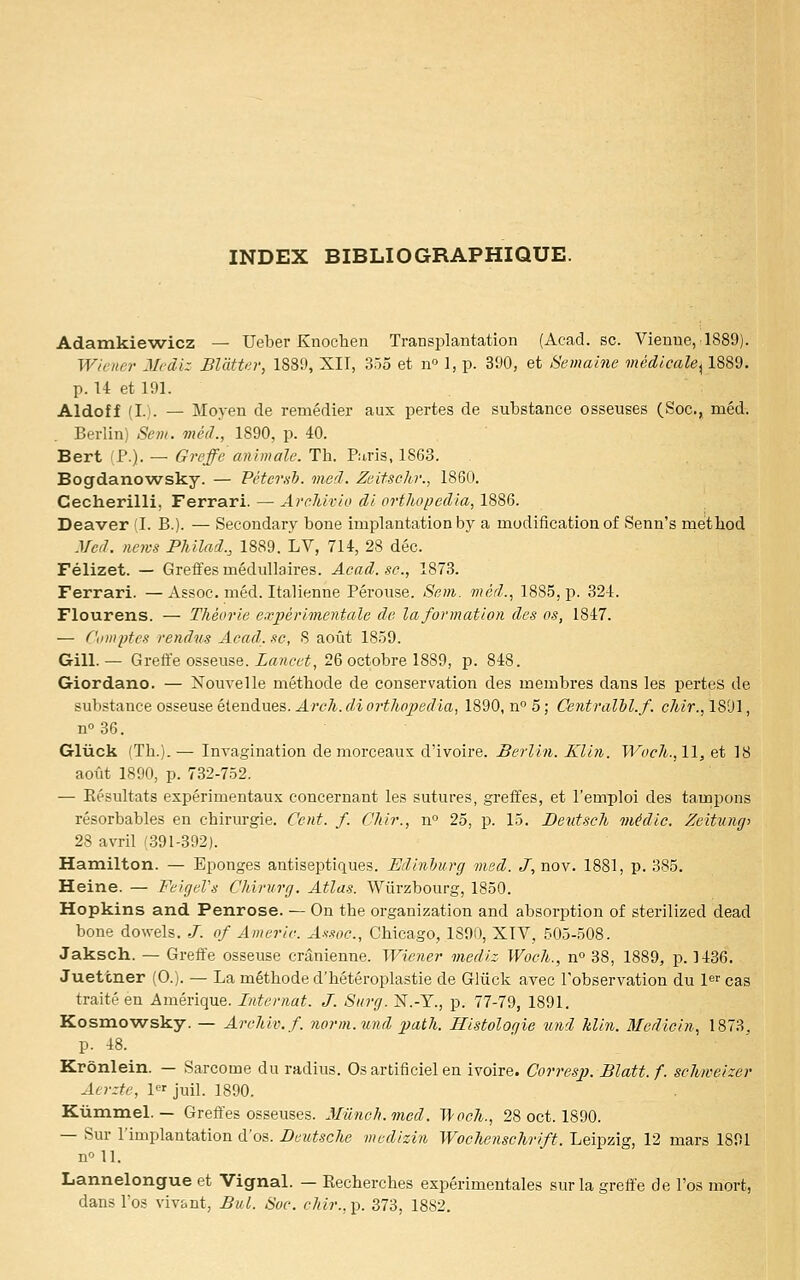 INDEX BIBLIOGRAPHIQUE. Adamkiewicz — Ueber Knochen Transplantation (Acad. se. Vienne, 1889). Winii')- Jlrdiz BlàtUr, 1889, XII, 355 et n 1, p. 390, et Semaine médicale^ 1889. p. U et 191. Aldoff (L). — Moyen de remédier aux pertes de substance osseuses (Soc, méd. . Berlin) Sein, méd., 1890, p. 40. Bert (P.). — Greffe animale. Th. Puris, 1863. Bogdanowsky. — Péterxb. vied. Zeifsehr., 1860. Cecherilli, Ferrari. — ArclUvio di orthopedia,\%%Q. Deaver (I. B.). — Secondary bone implantation by a modification of Senn's method Mcd. news PMlad., 1889. LV, 714, 28 déc. Félizet. — Greffes médullaires. Acad. se., 1873. Ferrari. —Assoc. méd. Italienne Pérouse. Sem. méd., 1885, p. 324. Flourens. — Théorie expérimentale de la formation des os, 1847. — Ciimptes rendus Acad. se, S août 18.59. Gill.— Greffe osseuse. i«Kee^, 26 octobre 1889, p. 848. Giordano. — Nouvelle méthode de conservation des membres dans les pertes de substance osseuse étendues. ^wA.ÉJioî-^/tfl^erZia, 1890, n° 5; Centralil.f. cAm, 1801, 00 36. Gluck (Th.). — Invagination de morceaux d'ivoire. Berlin. Klin. Wocli., 11, et 18 aoiit 1890, p. 732-752, — Eésnltats expérimentaux concernant les sutures, greffes, et l'emploi des tampons résorbables en chirurgie. Cent. f. CJiir., n° 25, p. 15. Deutsch médie. Zeitungi 28 avril (391-392). Hamilton. — Eponges antiseptiques. Edinhurg med. J, nov. 1881, p. 385. Heine. — FeigeVs Chinirg. Atlas. Wiirzbourg, 1850. Hopkins and Penrose. — On the organization and absorption of sterilized dead bone dowels. ./. of Americ. Axsoc, Chicago, 1890, XIV, 505-508. Jaksch. — Greffe osseuse crânienne. Wiener inediz Woclt., n» 38, 1889, p. 1436. Juettner (0.). — La méthode d'hétéroplastie de Gliick avec l'observation du l^r cas traité en Amérique. Internat. J. Sitrg. N.-Y., p. 77-79, 1891. Kosmowsky. — ArcMv.f. 7iorm.mid path. Histologie und Min. Medicin, 1873, p. 48. Krônlein. — Sarcome du radius. Os artificiel en ivoire. Corresp. Blatt.f. schweizer Acrzte, 1 juil. 1890. Ktimmel. — Greffes osseuses. Mûnch.med. Vvoch., 28 oct. 1890. — Sur l'implantation d'os. Deutsche medizin Wochensehrift. Leipzig, 12 mars 1891 n'' 11. Lannelongue et Vignal. — Recherches expérimentales sur la greffe de l'os mort, dans l'os vivant, But. Soc. chir.,]). 373, 1882.