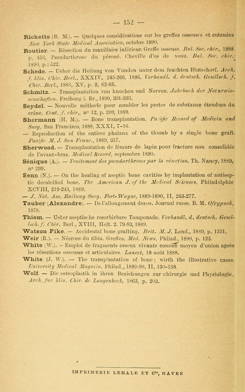 Ricketts (B. M.). — Quelques considérations sur les greffes osseuses et cutanées yor Yorlt State Médical A.-^soc/(dii>)i, octobre 18y0. Routier. — Résection du maxillaire inférieur. Greffe osseuse. Biil. Soe. cMr., 1888 p. 45IÎ, Pseudarthrose du péroné. Cheville d'os de veau. Bid. Soc. chir.-^ 1S!>|>. p.] 522. Schede. — Ueber die Heiluug von Vunden unter dem feuehten Blutschorf. Areh. /. hlin. Chli: Berl., XXXIV, 245-26G, 1886. Verhandl. d. deutsch. Gesdlscli. f. Chir. £erl., ISSfi, XV, p. 2, 62-83, Schmitz. — Transplantation von knoclieu und Nerven. Juhrhuch dcr Naturnis- xvnschaften. Freiburg i. Br., 1890, 3!»l-393. Seydel. — Nouvelle méthode pour combler les pertes de substance étendues du crâne. Cent. f. chir., n» 12, p. 209, 1889. Shermann {H. M.). — Bone transplantation. Panjic Record of Medichi and Siirg. San Francisco, 1888, XXXI, 7-1 G. — lieproduction of the entière phalanx of the thumb by a sinyle bone graft. Pac'fr M. J. San Franc, 1889, 357. Sher-wood. — Transplantation de fémurs de lapin pour fracture non consolidée de lavant-bras. Médical Record, septembre 1890. Sénique (A.). — Traitement despseudarthroscs2}ar la résection. Th. Nancy, 1889, n 299. Senn (N.). — On the healing of aseptic bone cavities by implantation of antisep- tic decalcified bone. The American J. of tlie Médical Sciences. Philadelphie XCVIII, 219-243, 1889. — J. Xat. Ass. Railn-ay Snrg. Fort-Wayne, 1889-1890, II, 263-277. Tauber (Alexandrej. — De l'allongement desos. Journal russe. B. M. Ofcypmlt,, 1878. Thiem. — Ueter aseptische resorbirbare Tamponade. Verhandl. d. deutsch. Gesel- Isch.f. ('Mr. Berl., XVIII, Heft. 2. 79-83,1889. Watson Pike. — Accidentai bone grafting. Brit. M. J. Lond., 1889, p. 1331. Weir (R.). — Nécrose du tibia. Greffes. Med. News. Phiiad., 1890, p. 125. White (AV.). — Emploi de fragments osseux vivants comiBe moyen d'union après les résections osseuses et articulaires. Lancet, 18 août 1888. White (.J. W.). — The transplantation of boue ; wirth the illustrative cases. l'niversity Médical Magazin. Phiiad., 1889-90, II, 130-138. VVolf. — Die osteoi)]astik in ihren Beziehungen zur chirurgie und Physiologie. Areh. fur hlin. Chir. de Langenhech, 1863, p. 2U3. IMPUIMERTE LEMALK ET 0'% HAVRE