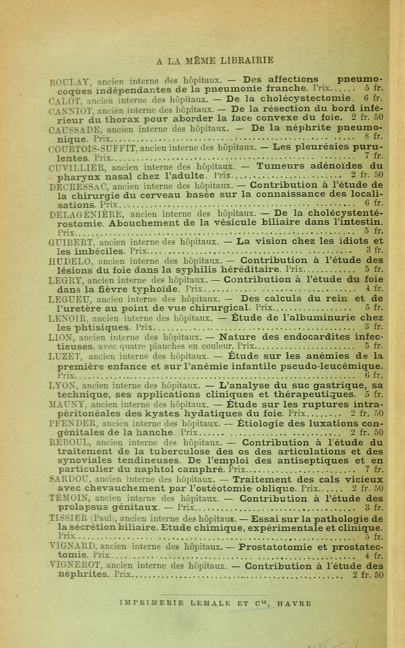 A LA MÊME LIBRAIRIE BODLAY ancien interne fies hôpitaux. — Des affections pneumo- coques indépendantes de la pneumonie franche. Prix 5 fr. CALOT, ancien interne des hôpitaux. — De la cholécystectomie. 6 fr. CANNIOT. ancien interne des hôpitaux. — De la résection du bord infé- rieur du thorax pour aborder la face convexe du foie. 2 fi-. 50 CAUSSADE, ancien interne des hôpitaux. — De la néphrite pneumo- nique. Prix ^ ^^• COURTOIS-SUFFIT, ancien interne des hôpitaux. — Les pleurésies puru- lentes. Prix 7 fr. CUVILLIER, ancien interne des hôpitaux. — Tumeurs adénoïdes du pharynx nasal chez l'adulte. Prix 2 fr. 50 DECRESS.iC. ancien interne des hôpitaux. — Contribution à l'étude de; la chirurgie du cerveau basée sur la connaissance des locali- sations. Prix 6 fr. DELAGÉXIÈRE. ancien interne des hôpitaux. — De la cholécystenté- rostomie. Abouchement de la vésicule biliaire dans l'intestin. Prix 5 fr. GUIBERT, ancien interne des hôpitaux. — La vision chez les idiots et les imbéciles. Prix 3 fr. HUDELO. ancien interne des hôpitaux. — Contribution à l'étude des lésions du foie dans la syphilis héréditaire. Prix 5 fr. LEGRT, ancien interne des hôpitaux. — Contribution à l'étude du foie dans la fièvre typhoïde. Prix 4 fr. LEGUEU^ ancien interne des hôpitaux. — Des calculs du rein et de l'uretère au point de vue chirurgical. Prix 5 fr. .3 LENOIR. ancien interne des hôpitaux. — Étude de l'albuminurie chez ! les phtisiques. Prix 3 fr. | LIOX, ancien interne des hôpitaux. — Nature des endocardites inf ec- j tieuses, avec quatre planches en couleur. Prix 5 fr. j LUZET, ancien interne des hôpitaux. — Étude sur les anémies de la | première enfance et sur l'anémie infantile pseudo-leucémique.^ Prix 6 fr. f LYOX, ancien interne des hôpitaux. — L'analyse du suc gastrique, sa  technique, ses applications cliniques et thérapeutiques. 5 fr. MACXT, ancien interne des hôpitaux. — Étude sur les ruptures intra- péritonéales des kystes hydatiques du foie. Prix 2 fr. 50 PFEisDER, ancien interne des hôpitaux. — Étiologie des luxations con--; génitales de la hanche. Prix 2 fr. 50 ' REBOUL, ancien interne des hôpitaux. — Contribution à l'étude du ] traitement de la tuberculose des os des articulations et des synoviales tendineuses. De l'emploi des antiseptiques et en particulier du naphtol camphré. Prix 7 fr. SARDOU, ancien interne des hôpitaux. — Traitement des cals vicieux avec chevauchement par l'ostéotomie oblique. Prix 2 fr. 50 TEMOIN, ancien interne des hôpitaux. — Contribution à l'étude des prolapsus génitaux. — Prix 3 fr.4 TISSIER PauL, ancien interne des hôpitaux. — Essai sur la pathologie de la sécrétion biliaire. Etude chimique, expérimentale et clinique. Prix 5 fr. VIGîsARD, ancien interne des hôpitaux. — Prostatotomie et prostatec- tomie. l'rix 4 fr.i VIGKEROT, ancien interne des hôpitaux. — Contribution à l'étude des néphrites. Prix 2 fr. 50'