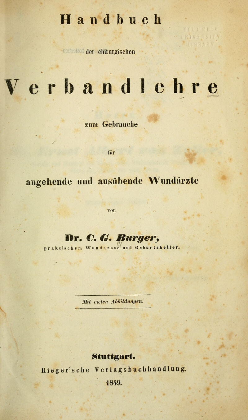 Handbuch der chirurgischen Verbandlehre zum Gebrauche für angehende und ausübende Wundärzte von Or. €. G. Bürger^ praktischem Wundarzte und Geburtshelfer. Mit vielen Abbildungen. Stuttgart« Rieger'sche Verlagsbuchhandlung. 1849.