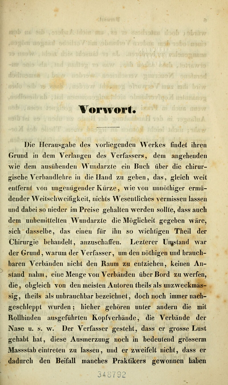 Vorivort. Die Herausgabe des vorliegenden Werkes findet ihren Grund in dem Verlangen des Verfassers, dem angehenden wie dem ausübenden Wundärzte ein Buch über die chirur- gische Verbandlehre in die Hand zu geben, das, gleich weit entfernt von ungenügender Kürze, wie von unnöthiger ermü- dender Weitschw^eifigkeit, nichts Wesentliches vermissen lassen und dabei so nieder im Preise gehalten werden sollte, dass auch dem unbemittelten Wundarzte die Möglicheit gegeben wäre, sich dasselbe, das einen für ihn so wichtigen Theil der Chirurgie behandelt, anzuschaffen. Lezterer üii^stand war der Grund, warum der Verfasser, um den nöthigen und brauch- baren Verbänden nicht den Raum zu entziehen, keinen An- stand nahm, eine Menge von Verbänden über Bord zu werfen, die, obgleich von den meisten Autoren theils als unzweckmäs- sig, theils als unbrauchbar bezeichnet, doch noch immer nach- geschleppt wurden; hieher gehören unter andern die mit Rollbinden ausgeführten Kopfverbände, die Verbände der Nase u. s. w. Der Verfasser gesteht, dass er grosse Lust gehabt hat, diese Ausmerzung noch in bedeutend grösserm Massstab einfreten zu lassen, und er zweifelt nicht, dass er dadurch den Beifall manches Praktikers gewonnen haben . . 34o7S2