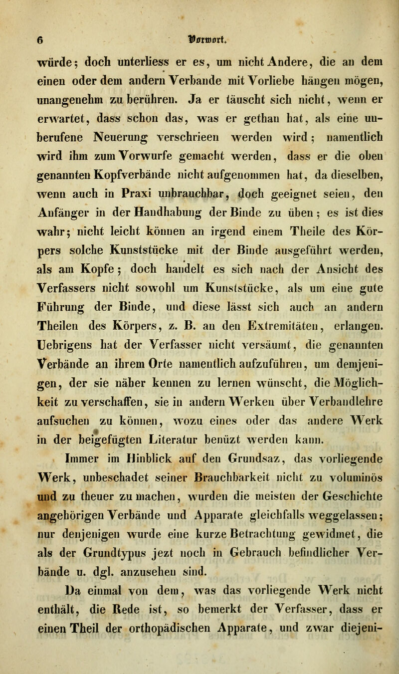 würde? doch unterliess er es, um nicht Andere, die an dem einen oder dem andern Verbände mit Vorliebe hängen mögen, unangenehm zu berühren. Ja er täuscht sich nicht, wenn er erwartet, dass schon das, was er gethau hat, als eine un- berufene Neuerung verschrieen werden wird; namentlich wird ihm zum Vorwurfe gemacht werden, dass er die oben genannten Kopfverbände nicht aufgenommen hat, da dieselben, wenn auch in Praxi unbrauchbar, doch geeignet seien, den Anfänger in der Handhabung der Binde zu üben; es ist dies wahr; nicht leicht können an irgend einem Theile des Kör- pers solche Kunststücke mit der Binde ausgeführt werden, als am Kopfe ; doch handelt es sich nach der Ansicht des Verfassers nicht sowohl um Kunststücke, als um eine gute Führung der Binde, und diese lässt sich auch an andern Theilen des Körpers, z. B. an den Extremitäten, erlangen, üebrigens hat der Verfasser nicht versäumt, die genannten Verbände an ihrem Orte namentlich aufzuführen, um demjeni- gen, der sie näher kennen zu lernen wünscht, die Möglich- keit zu verschaffen, sie in andern Werken über Verbandlehre aufsuchen zu können, wozu eines oder das andere Werk in der beigefügten Literatur benüzt werden kann. Immer im Hinblick auf den Grundsaz, das vorliegende Werk, unbeschadet seiner Brauchbarkeit nicht zu voluminös und zu theuer zumachen, wurden die meisten der Geschichte angehörigen Verbände und Apparate gleichfalls weggelassen; nur denjenigen wurde eine kurze Betrachtung gewidmet, die als der Grundtypus jezt noch in Gebrauch befindlicher Ver- bände u. dgl. anzusehen sind. Da einmal von dem, was das vorliegende Werk nicht enthält, die Rede ist, so bemerkt der Verfasser, dass er einen Theil der orthopädischen Apparate, und zwar diejeni-