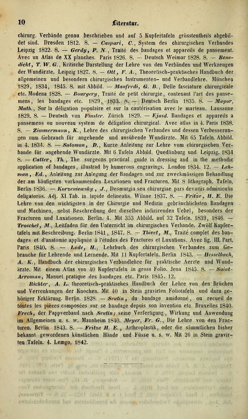 Chirurg. Verbände genau beschrieben und auf 5 Kupfertafeln grösstentheils abgebil- det sind. Dresden 1812. 8. — Caspari, C, System des chirurgischen Verbandes Leipzig 1822. 8. — Gerdy, P. N., Traite des bandages et appareils de panseraent. Avec un Atlas de XX planches. Paris 1826. 8. — Deutsch Weimar 1828. 8. — Beiie- dickt, T. W. G., Kritische Darstellung der Lehre von den Verbänden und Werkzeugen der Wundärzte. Leipzig 1827. 8. — Ott, F. A., Theoretisch-praktisches Handbuch der allgemeinen und besondern chirurgischen Instrumenten- und Verbandlehre. München 1829, 1834, 1845. 8. mit Abbild. — Manfredi, G. B., Delle fasciature chirurgicale etc. Modena 1828. — Bouryery, Traite de petit Chirurgie, contenant l'art des panse- mens, les bandages etc. 1829, 1835. 8. — Deutsch Berlin 1835. 8. — Mayor, Math., Sur la deligation populaire et sur la cauterisation avec le marteau. Lausaune 1829. 8. — Deutsch von Finster. Zürich 1829. — Ejtisd. Bandages et appareils a panseraens ou nouveau System de deligation chirurgical. Avec atlas in 4. Paris 1838. 8. — Zimmermann, K., Lehre des chirurgischen Verbandes und dessen Verbesserun- gen zum Gebrauch für angehende und ausübende Wundärzte. Mit 65 Tafeln Abbild. in 4. 1834. 8. — Salomon, D., Kurze Anleitung zur Lehre vom chirurgischen Ver- bände für angehende Wundärzte. Mit 6 Tafeln Abbild. Quedlinburg und Leipzig. 1834 8. — Catter, Th., The surgecns practical guide in dressing and in the methodic application of bandages, illuslrad by humerous engravings. London 1834. 12. — Leh- man, Ed.., Anleitung zur Anlegung der Bandagen und zur zweckmässigen Behandlung der am häufigsten vorkommenden Luxationen und Fracturen. Mit 8 lithograph. Tafeln. Berlin 1836. — Korzeniewsky , J., Desmurgia seu chirurgiae pars devariis adminiculis deligatoriis. Adj. XI Tab. in lapide delineatis. Wilnae 1837. 8. — Fritze, H. E. Die Lehre von den wichtigsten in der Chirurgie und Medizin gebräuchlichsten Bandagen und Machinen, nebst Beschreibung der dieselben indicirenden Uebel, besonders der Fracturen und Luxationen. Berlin. 4. Mit 353 Abbild, auf 32 Tafeln. 1839, 1846. — Troschel, M., Leitfaden für den Unterricht im chirurgischen Verbände. Zwölf Kupfer- tafeln mit Beschreibung. Berlin 1841, 1847. 8. — Thiiiet, M., Traite complet des ban- dages et d'anatomie appliquee ä Tetudes des Fractures et Luxations. Avec fig. IIL Part. Paris 1840. 8. — hode, H., Lehrbuch des chirurgischen Verbandes zum Ge- brauche für Lehrende und Lernende. Mit 11 Kupfertafeln. Berlin 1843. — Hesselbach, A. K., Handbuch der chirurgischen Verbandlehre für praktische Aerzte und Wund- ärzte. Mit einem Atlas von 40 Kupfertafeln in gross Folio. Jena. 1845. 8. — Saint- Arroman, Manuel pratique des bandages etc. Paris 1845. 12. Richter, A. L. theoretisch-praktisches Handbuch der Lehre von den'Brüchen und Verrenkungen der Knochen. Mit 40 in Stein gravirten Foliotafeln und dazu ge- höriger Erklärung. Berlin. 1828. — Seutin, du bandage amidonne, ou recueil de toutes les pieces coraposees sur se bandage depuis son invention etc. Bruxelles 1840. Frech, der Pappverband nach Seutin; seine Verfertigung, Wirkung und Anwendung im Allgemeinen u. s. w, Mannheim 1840. Meyer, Fr. G., Die Lehre von den Frac- turen. Berlin 1843. 8. — Fritze H. E., Arthroplastik, oder die sämmtlichen bisher bekannt gewordenen künstlichen Hände und Füsse u. s. w. Mit 26 in Stein gravir- ten Tafeln. 4. Lemgo. 1842.