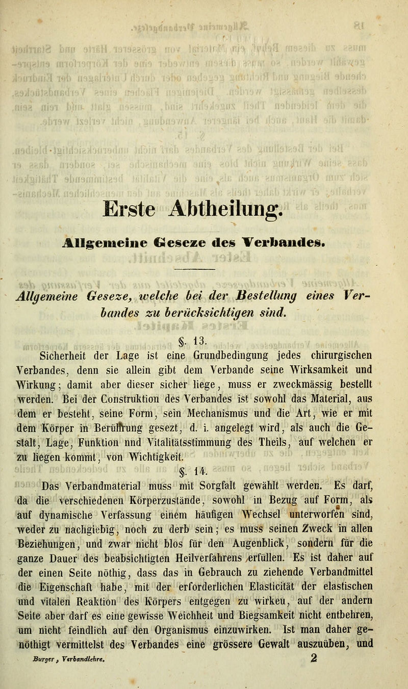 liÖ«J«6lltl' tff'ii!';i! Erste Abtheilung. Allg:eineiiie CSeseze des» TerliaiideSi Allgemeine Geseze, ivelche bei der Bestellung eines Ver- hcmdes zu berücksichtigen sind. %■ 13. Sicherheit der Lage ist eine Grundbedingung jedes chirurgischen Verbandes, denn sie allein gibt dem Verbände seine Wirksamkeit und Wirkung; damit aber dieser sicher liege, muss er ZAveckmässig bestellt werden. Bei der Construktion des Verbandes ist sowohl das Material, aus dem er besteht, seine Form, sein Mechanismus und die Art, wie er mit dem Körper in Berülfrung gesezt, d. i. angelegt wird, als auch die Ge- stalt, Lage, Funktion nnd Vitalitätsstimmung des Theils, auf welchen er zu liegen kommt, von Wichtigkeit. ''-'' '■ -^^ ''' §. 14. - '- '-''■'^^ •^'='- Das Verbandmaterial muss mit Sorgfalt gewählt werden. Es darf, da die verschiedenen Körperzustände, sowohl in Bezug auf Form, als auf dynamische Verfassung einem häufigen Wechsel unterworfen sind, weder zu nachgiebig, noch zu derb sein; es muss seinen Zweck in allen Beziehungen, und zwar nicht blos für den Augenblick, sondern für die ganze Dauer des beabsichtigten Heilverfahrens -erfüllen. Es ist daher auf der einen Seite nöthig, dass das in Gebrauch zu ziehende Verbandmittel die Eigenschaft habe, mit der erforderlichen Elasticität der elastischen und vitalen Reaktion des Körpers entgegen zu wirkeu, auf der andern Seite aber darf es eine gewisse Weichheit und Biegsamkeit nicht entbehren, um nicht feindlich auf den Organismus einzuwirken. Ist man daher ge- nöthigt vermittelst des Verbandes eine grössere Gewalt auszuüben^ und Burger f Vtrb«ndUhre, A