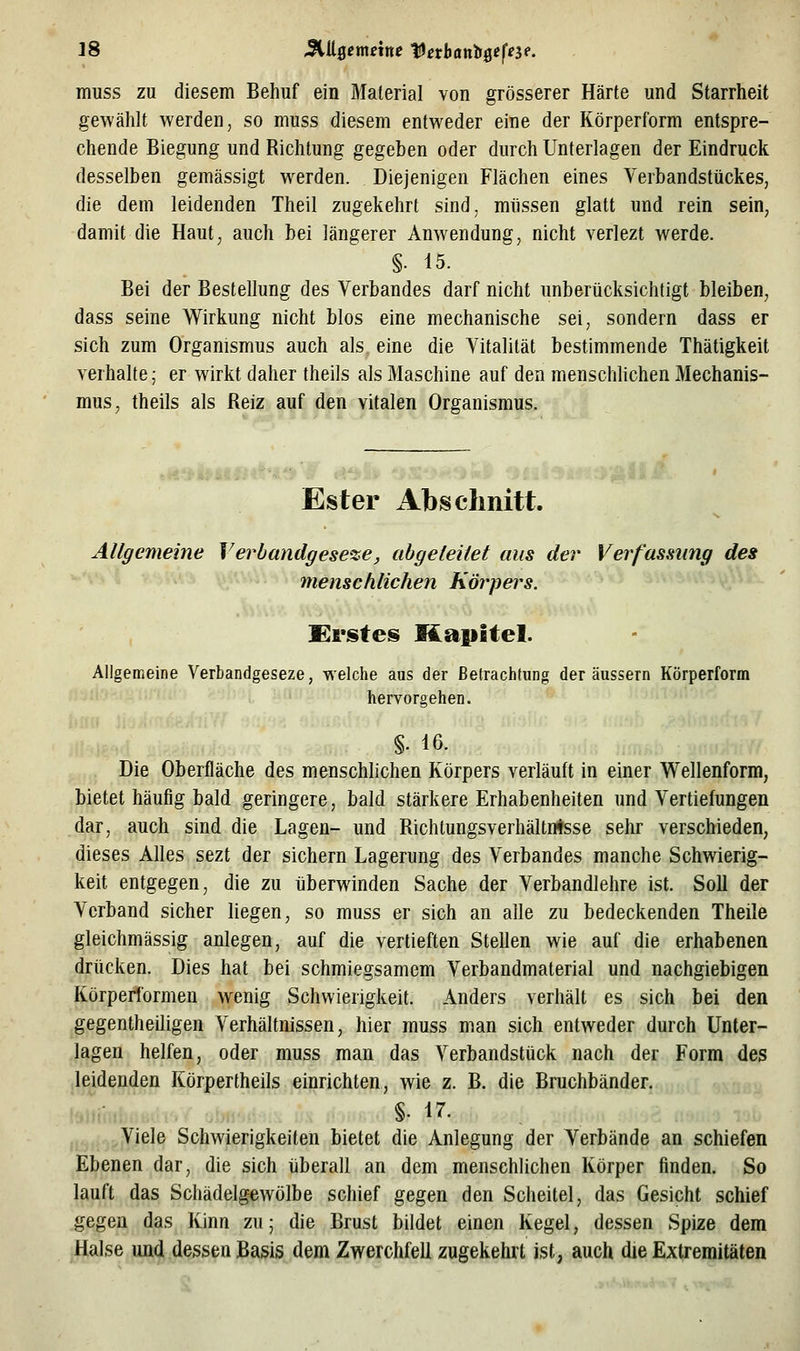 muss zu diesem Behuf ein Material von grösserer Härte und Starrheit gewählt werden, so muss diesem entweder eine der Körperf'orm entspre- chende Biegung und Richtung gegeben oder durch Unterlagen der Eindruck desselben gemässigt werden. Diejenigen Flächen eines Verbandstückes, die dem leidenden Theil zugekehrt sind, müssen glatt und rein sein, damit die Haut, auch bei längerer Anwendung, nicht verlezt werde. §• 15. Bei der Bestellung des Verbandes darf nicht unberücksichtigt bleiben, dass seine Wirkung nicht blos eine mechanische sei, sondern dass er sich zum Organismus auch als eine die Vitalität bestimmende Thätigkeit verhalte; er wirkt daher theils als Maschine auf den menschHchen Mechanis- mus, theils als Reiz auf den vitalen Organismus. Ester Abschnitt. Allgemeine Verbandgeseze, abgeleitet aus der Verfassung des menschlichen Körpers. Krstes Kapitel. Allgemeine Verbandgeseze, welche aus der Betrachtung der äussern Körperform hervorgehen. §. 16. Die Oberfläche des menschlichen Körpers verläuft in einer Wellenform, bietet häufig bald geringere, bald stärkere Erhabenheiten und Vertiefungen dar, auch sind die Lagen- und Richtungsverhältn^sse sehr verschieden, dieses Alles sezt der sichern Lagerung des Verbandes manche Schwierig- keit entgegen, die zu überwinden Sache der Verbandlehre ist. Soll der Verband sicher liegen, so muss er sich an alle zu bedeckenden Theile gleichmässig anlegen, auf die vertieften Stellen wie auf die erhabenen drücken. Dies hat bei schmiegsamem Verbandmaterial und nachgiebigen Körperformen wenig Schwierigkeit. Anders verhält es sich bei den gegentheiligen Verhältnissen, hier muss man sich entweder durch Unter- lagen helfen, oder muss man das Verbandstück nach der Form des .leidenden Körpertheils einrichten, wie z. B. die Bruchbänder. §. 17. Viele Schwierigkeiten bietet die Anlegung der Verbände an schiefen Ebenen dar, die sich überall an dem menschlichen Körper finden. So lauft das Schädelgewölbe schief gegen den Scheitel, das Gesicht schief gegen das Kinn zu; die Brust bildet einen Kegel, dessen Spize dem Halse und dessen Basis dem Zwerchfell zugekehrt ist, auch die Extremitäten