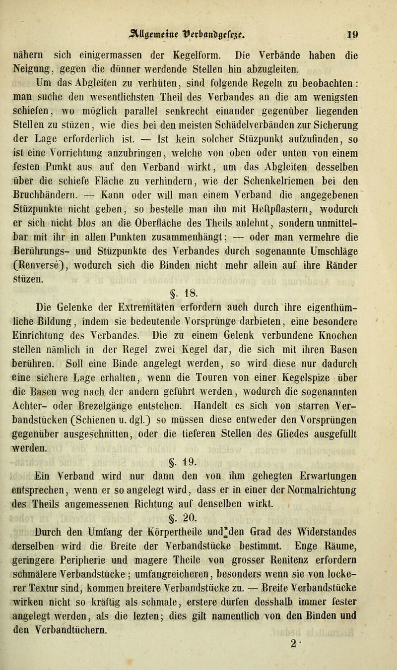 nähern sich einigermassen der Kegelform. Die Verbände haben die Neigung, gegen die dünner werdende Stellen hin abzugleiten. Um das Abgleiten zu verhüten, sind folgende Regeln zu beobachten: man suche den wesenthchsten Theil des Verbandes an die am wenigsten schiefen, wo mögUch parallel senkrecht einander gegenüber liegenden Stellen zu stüzen, wie dies bei den meisten Schädelverbänden zur Sicherung der Lage erforderlich ist. — Ist kein solcher Stüzpunkt aufzufinden, so ist eine Vorrichtung anzubringen, welche von oben oder unten von einem festen Punkt aus auf den A^erband wirkt, um das Abgleiten desselben über die schiefe Fläche zu verhindern, wie der Schenkelriemen bei den Bruchbändern. — Kann oder will man einem Verband die angegebenen Stüzpunkte nicht geben, so bestelle man ihn mit Heftpflastern, wodurch er sich nicht blos an die Oberfläche des Theils anlehnt, sondern unmittel- bar mit ihr in allen Punkten zusammenhängt; — oder man vermehre die Berührungs- und Stüzpunkte des Verbandes durch sogenannte Umschläge (Reuverse), wodurch sich die Binden nicht mehr allein auf ihre Ränder stüzen. §. 18. Die Gelenke der Extremitäten erfordern auch durch ihre eigenthüm- liche Bildung, indem sie bedeutende Vorsprünge darbieten, eine besondere Einrichtung des Verbandes. Die zu einem Gelenk verbundene Knochen stellen nämlich in der Regel zwei Kegel dar, die sich mit ihren Basen berühren. Soll eine Binde angelegt werden, so wird diese nur dadurch eine sichere Lage erhalten, wenn die Touren von einer Kegelspize über die Basen weg nach der andern geführt werden, wodurch die sogenannten Achter- oder Brezelgänge entstehen. Handelt es sich von starren Ver- bandstücken (Schienen u. dgl.} so müssen diese entweder den Vorsprüngen gegenüber ausgeschnitten, oder die tieferen Stellen des Gliedes ausgefüllt werden. §. 19. Ein V^erband wird nur dann den von ihm gehegten Erwartungen entsprechen, wenn er so angelegt wird, dass er in einer der Normalrichtung des Theils angemessenen Richtung auf denselben wirkt. §. 20. Durch den Umfang der Körpertheile und^den Grad des Widerstandes derselben wird die Breite der Verbandstücke bestimmt. Enge Räume, geringere Peripherie und magere Theile von grosser Renitenz erfordern schmälere Verbandstücke ; umfangreicheren, besonders wenn sie von locke- rer Textur sind, kommen breitere Verbandstücke zu. — Breite Verbandstücke wirken nicht so kräftig als schmale, erstere dürfen desshalb immer fester angelegt werden, als die lezten; dies gilt namenthch von den Binden und den Verbandtüchern. 2-