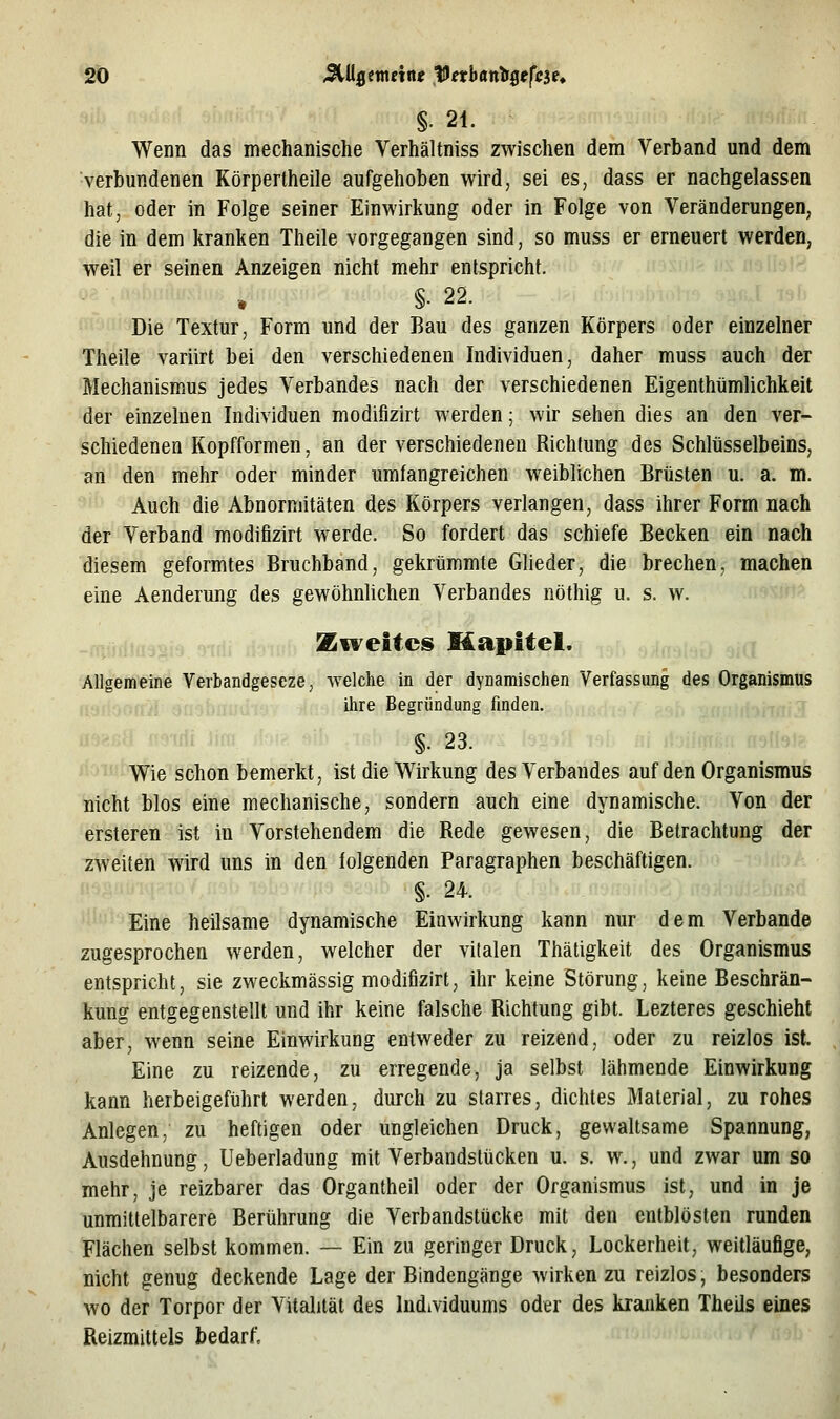 §. 21. Wenn das mechanische Verhältniss zwischen dem Verband und dem verbundenen Körperlheile aufgehoben wird, sei es, dass er nachgelassen hat, oder in Folge seiner Einwirkung oder in Folge von Veränderungen, die in dem kranken Theile vorgegangen sind, so muss er erneuert werden, weil er seinen Anzeigen nicht mehr entspricht. §• 22. Die Textur, Form und der Bau des ganzen Körpers oder einzelner Theile variirt bei den verschiedenen Individuen, daher muss auch der Mechanismus jedes Verbandes nach der verschiedenen Eigenthümlichkeit der einzelnen Individuen modifizirt werden; wir sehen dies an den ver- schiedenen Kopfformen, an der verschiedenen Richtung des Schlüsselbeins, an den mehr oder minder umfangreichen weiblichen Brüsten u. a. m. Auch die Abnormitäten des Körpers verlangen, dass ihrer Form nach der Verband modifizirt werde. So fordert das schiefe Becken ein nach diesem geformtes Bruchband, gekrümmte Glieder, die brechen, machen eine Aenderung des gewöhnlichen Verbandes nöthig u. s. w. Zweites Mapitel. ,,,{ Allgemeine Verbandgeseze, welche in der dynamischen Verfassung des Organismus ihre Begründung finden. §• 23. Wie schon bemerkt, ist die Wirkung des Verbandes auf den Organismus nicht blos eine mechanische, sondern auch eine dynamische. Von der ersteren ist in Vorstehendem die Rede gewesen, die Betrachtung der zweiten wird uns in den folgenden Paragraphen beschäftigen. §. 24. Eine heilsame dynamische Einwirkung kann nur dem Verbände zugesprochen werden, welcher der vitalen Thätigkeit des Organismus entspricht, sie zweckmässig modifizirt, ihr keine Störung, keine Beschrän- kung entgegenstellt und ihr keine falsche Richtung gibt. Lezteres geschieht aber, wenn seine Einwirkung entweder zu reizend, oder zu reizlos ist. Eine zu reizende, zu erregende, ja selbst lähmende Einwirkung kann herbeigeführt werden, durch zu starres, dichtes Material, zu rohes Anlegen, zu heftigen oder ungleichen Druck, gewaltsame Spannung, Ausdehnung, Ueberladung mit Verbandstücken u. s. w., und zwar umso mehr, je reizbarer das Organtheil oder der Organismus ist, und in je unmittelbarere Berührung die Verbandstücke mit den entblösten runden Flächen selbst kommen. — Ein zu geringer Druck, Lockerheit, weitläufige, nicht genug deckende Lage der Bindengänge wirken zu reizlos, besonders wo der Torpor der Vitalität des Individuums oder des kranken Theils eines Reizmitteis bedarf.