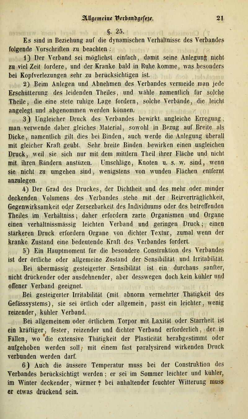 §. 25. Es sind in Beziehung auf die dynamischen Verhältnisse des Verbandes folgende Vorschriften zu beachten ; jv 1) Der Verband sei möglichst einfach, damit seine Anlegung nicht zu viel Zeit fordere, und der Kranke bald in Rulie komme, was besonders bei Kopfverlezungen sehr zu berücksichtigen ist. 2) Beim Anlegen und Abnehmen des Verbandes vermeide man jede Erschütterung des leidenden Theiles, und wähle namentlich für solche Theile, die eine stete ruhige Lage fordern, solche Verbände, die leicht angelegt und abgenommen werden können. 3) Ungleicher Druck des Verbandes bewirkt ungleiche Erregung; man verwende daher gleiches Material, sowohl in Bezug auf Breite als Dicke, namenthch gilt dies bei Binden, auch werde die Anlegung überall mit gleicher Kraft geübt. Sehr breite Binden bewirken einen ungleichen Druck, weil sie sich nur mit dem mittlem Theil ihrer Fläche und nicht mit ihren Rändern anstüzen. Umschläge, Knoten u. s. w. sind, wenn sie nicht zu umgehen sind, wenigstens von wunden Flächen entfernt anzulegen. 4) Der Grad des Druckes, der Dichtheit und des mehr oder minder deckenden Volumens des Verbandes stehe mit der Reizverträglichkeit, Gegenwirksamkeit od^er Zersezbarkeit des Individuums oder des betreffenden Theiles im Verhältniss; daher erfordern zarte Organismen und Organe einen verhältnissmässig leichten Verband und geringen Druck; einen stärkeren Druck erfordern Organe von dichter Textur, zumal wenn der kranke Zustand eine bedeutende Kraft des Verbandes fordert. 5) Ein Hauptmoment für die besondere Construktion des Verbandes ist der örtliche oder allgemeine Zustand der Sensibilität und Irritabilität. Bei übermässig gesteigerter Sensibilität ist ein durchaus sanfter, nicht drückender oder ausdehnender, aber desswegen doch kein kühler und offener Verband geeignet. Bei gesteigerter Irritabilität (mit abnorm vermehrter Thätigkeit des Gefässsystems), sie sei örtlich oder allgemein, passt ein leichter, wenig reizender, kühler Verband. Bei allgemeinem oder örtlichem Torpor mit Laxität oder Starrheit ist ein kräftiger, fester, reizender und dichter Verband erforderlich, der in Fällen, wo 'die extensive Thätigkeit der Plasticilät herabgestimmt oder aufgehoben werden soll, mit einem fast paralysirend wirkenden Druck verbunden werden darf. 6J Auch die äussere Temperatur muss bei der Construktion des Verbandes berücksichtigt werden; er sei im Sommer leichter und kühler, im Winter deckender, wärmer* bei anhaltender feuchter Witterung muss er etwas drückend sein.