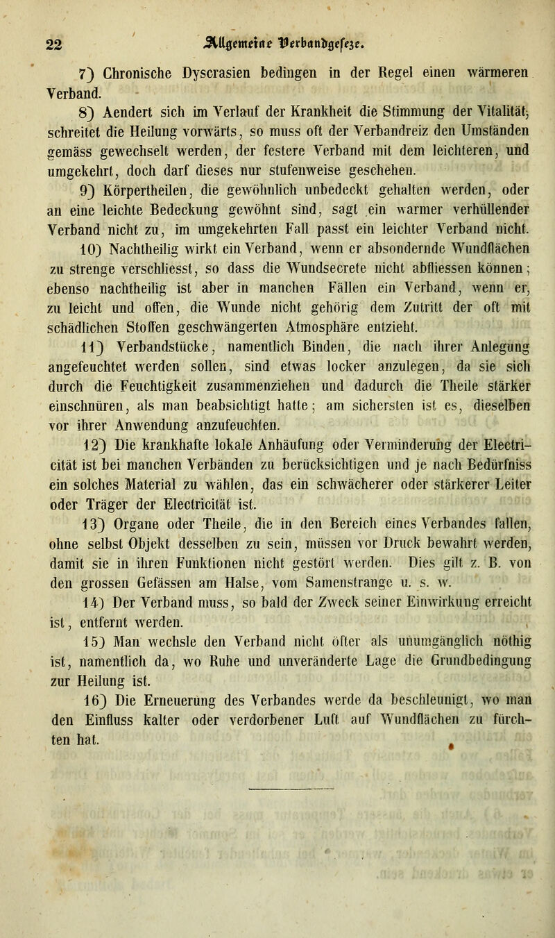 7) Chronische Dyscrasien bedingen in der Regel einen wärmeren Verband. 8) Aendert sich im Verlauf der Krankheit die Stimmung der Vitalitätj schreitet die Heilung vorwärts, so muss oft der Verbandreiz den Umständen gemäss gewechselt werden, der festere Verband mit dem leichteren, und umgekehrt, doch darf dieses nur stufenweise geschehen. 93 Körpertheilen, die gewöhnhch unbedeckt gehalten werden, oder an eine leichte Bedeckung gewöhnt sind, sagt ein warmer verhüllender Verband nicht zu, im umgekehrten Fall passt ein leichter Verband nicht. 10) Nachtheilig wirkt ein Verband, wenn er absondernde Wundflächen zu strenge verschhesst, so dass die Wundsecrete nicht abfliessen können; ebenso nachtheilig ist aber in manchen Fällen ein Verband, wenn er, zu leicht und offen, die Wunde nicht gehörig dem Zutritt der oft mit schädlichen Stoffen geschwängerten Atmosphäre entzieht. 113 Verbandstücke, namenthch Binden, die nach ihrer Anlegung angefeuchtet werden sollen, sind etwas locker anzulegen, da sie sich durch die Feuchtigkeit zusammenziehen und dadurch die Theile stärker einschnüren, als man beabsichtigt hatte; am sichersten ist es, dieselben vor ihrer Anwendung anzufeuchten. 12) Die krankhafte lokale Anhäufung oder Verminderung der Electri- cität ist bei manchen Verbänden zu berücksichtigen und je nach Bedürfniss ein solches Material zu wählen, das ein schwächerer oder stärkerer Leiter oder Träger der Electricität ist. 13) Organe oder Theile, die in den Bereich eines Verbandes fallen, ohne selbst Objekt desselben zu sein, müssen vor Druck bewahrt werden, damit sie in ihren Funktionen nicht gestört werden. Dies gilt z. B. von den grossen Gefässen am Halse, vom Samenstrange u. s. w. 14) Der Verband muss, so bald der Zweck seiner Einwirkung erreicht ist, entfernt werden. 15) Man wechsle den Verband nicht öfter als unumgänglich nöthig ist, namentlich da, wo Ruhe und unveränderte Lage die Grundbedingung zur Heilung ist. 16) Die Erneuerung des Verbandes werde da beschleunigt, wo man den Einfluss kalter oder verdorbener Luft auf Wundflächen zu fürch- ten hat.