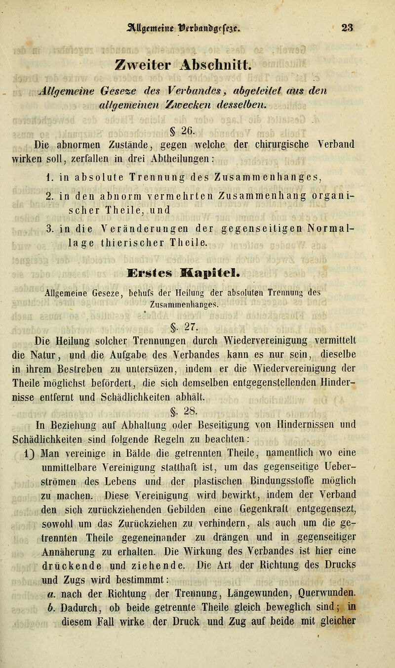 Zweiter Abschnitt. Allgemeine Geseze des Verbandes, abgeleitet aus den allgemeinen Zwecken desselben. § 26. Die abnormen Zustände, gegen welche der chirurgische Verband wirken soll, zerfallen in drei Abtheilungen: i. in absolute Trennung des Zusammenhanges, 2. in den abnorm vermehrten Zusammenhang organi- scher Theile, und 3. in die Veränderungen der gegenseitigen Normal- lage thierischer Theile. Kr^tes MapiteS. Allgemeine Geseze, behufs der Heilung der absoluten Trennung des Zusammenhanges. §• 27. Die Heilung solcher Trennungen durch Wiedervereinigung vermittelt die Natur, und die Aufgabe des Verbandes kann es nur sein, dieselbe in ihrem Bestreben zu untersüzen, indem er die Wiedervereinigung der Theile mögUchst befördert, die sich demselben entgegenstellenden Hinder- nisse entfernt und Schädlichkeiten abhält. §. 28. In Beziehung auf Abhaltung oder Beseitigung von Hindernissen und Schädhchkeiten sind folgende Regeln zu beachten: 1) Man vereinige in Bälde die gelrennten Theile, namentUch wo eine unmittelbare Vereinigung statthaft ist, um das gegenseitige Ueber- strömen des Lebens und der plastischen Bindungsstoffe möglich zu machen. Diese Vereinigung wird bewirkt, indem der Verband den sich zurückziehenden Gebilden eine Gegenkraft entgegensezt, sowohl um das Zurückziehen zu verhindern, als auch um die ge- trennten Theile gegeneinander zu drängen und in gegenseitiger Annäherung zu erhalten. Die Wirkung des Verbandes ist hier eine drückende und ziehende. Die Art der Richtung des Drucks und Zugs wird bestimmmt: a. nach der Richtung der Trennung, Längewunden, Querwunden. b. Dadurch, ob beide getrennte Theile gleich bewegUch sind; in diesem Fall wirke der Druck und Zug auf beide mit gleicher