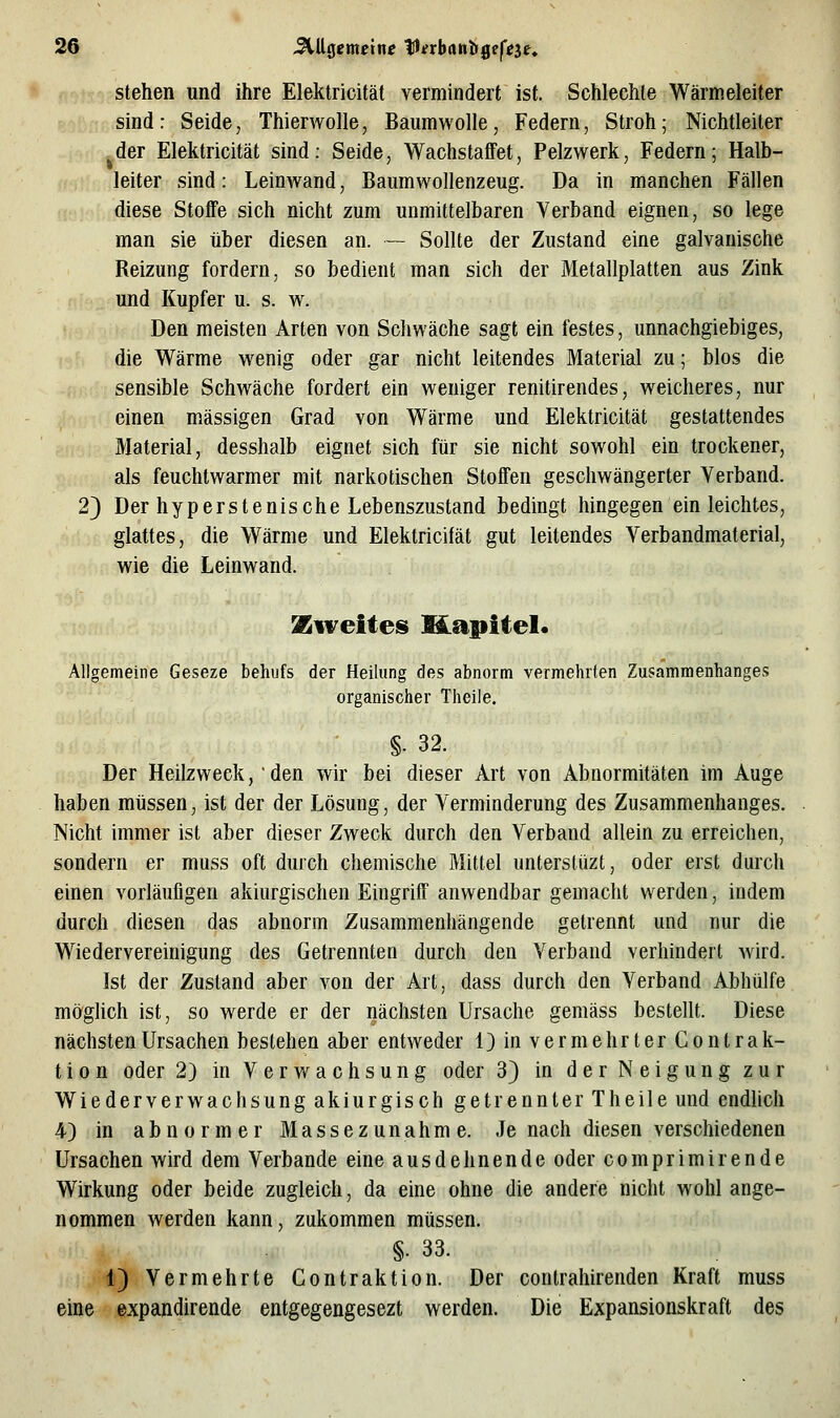stehen und ihre Elektricitäl vermindert ist. Schlechte Wärmeleiter sind: Seide, Thierwolle, Baumwolle, Federn, Stroh; Nichtleiter der Elektricität sind: Seide, Wachstaffet, Pelzwerk, Federn; Halb- leiter sind: Leinwand, Baumwollenzeug. Da in manchen Fällen diese Stoffe sich nicht zum unmittelbaren Verband eignen, so lege man sie über diesen an. — Sollte der Zustand eine galvanische Reizung fordern, so bedient man sich der Metallplatten aus Zink und Kupfer u. s. w. Den meisten Arten von Schwäche sagt ein festes, unnachgiebiges, die Wärme wenig oder gar nicht leitendes Material zu; blos die sensible Schwäche fordert ein weniger renitirendes, weicheres, nur einen massigen Grad von Wärme und Elektricität gestattendes Material, desshalb eignet sich für sie nicht sowohl ein trockener, als feuchtwarmer mit narkotischen Stoffen geschwängerter Verband. 2) Der hyperstenische Lebenszustand bedingt hingegen ein leichtes, glattes, die Wärme und Elektricifät gut leitendes Verbandmaterial, wie die Leinwand. %iveites Hapitel. Allgemeine Geseze behufs der Heilung des abnorm vermehrten Zusammenhanges organischer Theile. §• 32. Der Heilzweck, den wir bei dieser Art von Abnormitäten im Auge haben müssen, ist der der Lösung, der Verminderung des Zusammenhanges. Nicht immer ist aber dieser Zweck durch den Verband allein zu erreichen, sondern er muss oft durch chemische Mittel unterslüzt, oder erst durch einen vorläufigen akiurgischen Eingriff anwendbar gemacht werden, indem durch diesen das abnorm Zusammenhängende getrennt und nur die Wiedervereinigung des Getrennten durch den Verband verhindert wird. Ist der Zustand aber von der Art, dass durch den Verband Abhülfe möghch ist, so werde er der nächsten Ursache gemäss bestellt. Diese nächsten Ursachen bestehen aber entweder 1) in vermehrter Contrak- tion oder 2) in Verwachsung oder 3) in der Neigung zur Wiederverwachsung akiurgisch getrennter Theile und endlich 4) in abnormer Massezunahme. Je nach diesen verschiedenen Ursachen wird dem Verbände eine ausdehnende oder comprimirende Wirkung oder beide zugleich, da eine ohne die andere nicht wohl ange- nommen werden kann, zukommen müssen. §. 33. 1) Vermehrte Contraktion. Der contrahirenden Kraft muss eine expandirende entgegengesezt werden. Die Expansionskraft des