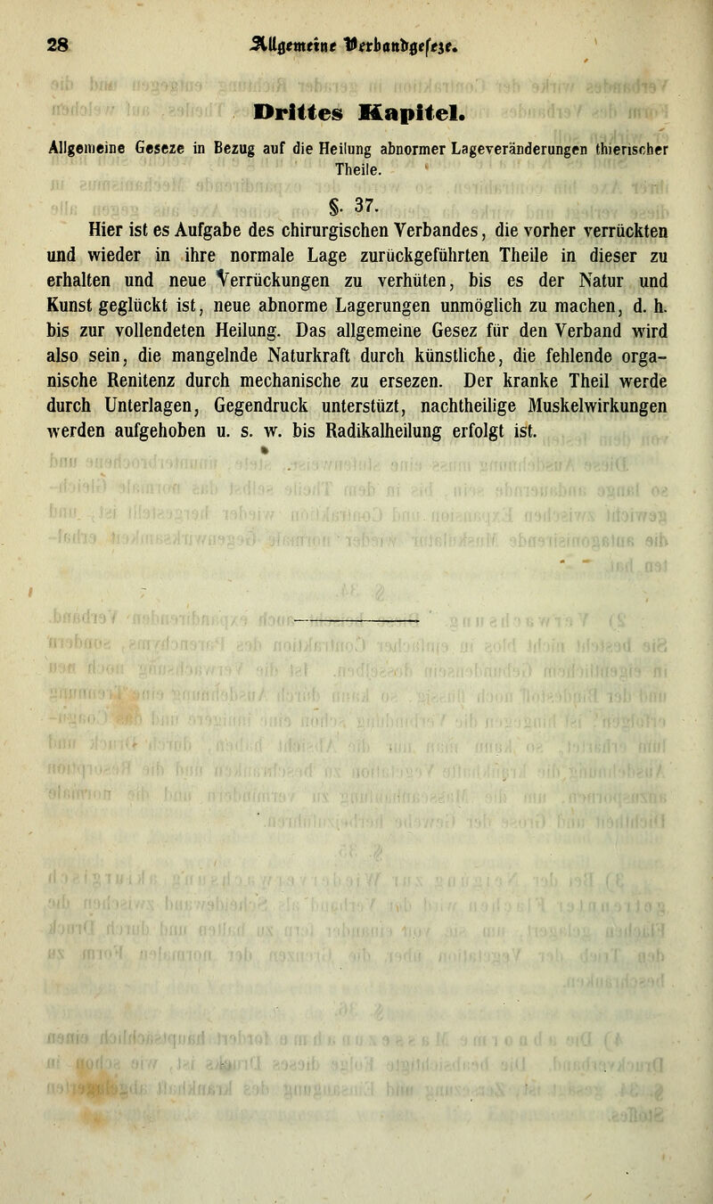 28: JStUfljötein« Vethanbfieft^e» Drittes Kapitel. Allgemeine Geseze in Bezug auf die Heilung abnormer Lageveränderungen thierischer Theile. §. 37. Hier ist es Aufgabe des chirurgischen Verbandes, die vorher verrückten und wieder in ihre normale Lage zurückgeführten Theile in dieser zu erhalten und neue Verrückungen zu verhüten, bis es der Natur und Kunst geglückt ist, neue abnorme Lagerungen unmöglich zu machen, d. h. bis zur vollendeten Heilung. Das allgemeine Gesez für den Verband wird also sein, die mangelnde Naturkraft durch künstliche, die fehlende orga- nische Renitenz durch mechanische zu ersezen. Der kranke Theil werde durch Unterlagen, Gegendruck unterstüzt, nachtheilige Muskelwirkungen werden aufgehoben u. s. w. bis Radikalheilung erfolgt ist.