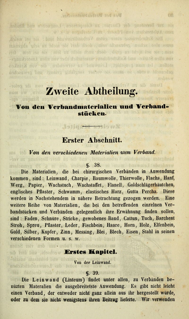 Zweite Abtheilung, Tou den Terbandmaterialien und Terliand- sitiicken. Erster Abschnitt. Von den verschiedenen Materialien %um Verband. §. 38. Die Materialien, die bei chirurgischen Verbänden in Anwendung kommen, sind: Leinwand, Charpie, Baumwolle, Thierwolle, Flachs, Hanf, Werg, Papier, Wachstuch, Wachstaffet, Flanell, Goldschlägerhäutchen, englisches Pflaster, Schwamm, elastisches Harz, Gutta Percha. Diese werden in Nachstehendem in nähere Betrachtung gezogen werden. Eine weitere Reihe von Materialien, die bei den betrefl'enden einzelnen Ver- bandstücken und Verbänden gelegentlich ihre Erwähnung finden sollen, sind: Faden, Schnüre, Stricke, gewobenes Band, Cattun, Tuch, Barchent Stroh, Spreu, Pflaster, Leder, Fischbein, Haare, Hörn, Holz, Elfenbein, Gold, Silber, Kupfer, Zinn, Messing, Blei, Blech, Eisen, Stahl in seinen verschiedenen Formen u. s. w^ Erstes Kapitel* Von der Leinwand. §. 39. Die Leinwand (Linteum) findet unter allen, zu Verbänden be- nüzten Materalien die ausgebreitetste Anwendung. Es gibt nicht leicht einen Verband, der entweder nicht ganz allein aus ihr hergestellt würde, oder zu dem sie nicht wenigstens ihren Beitrag lieferte. Wir verwenden