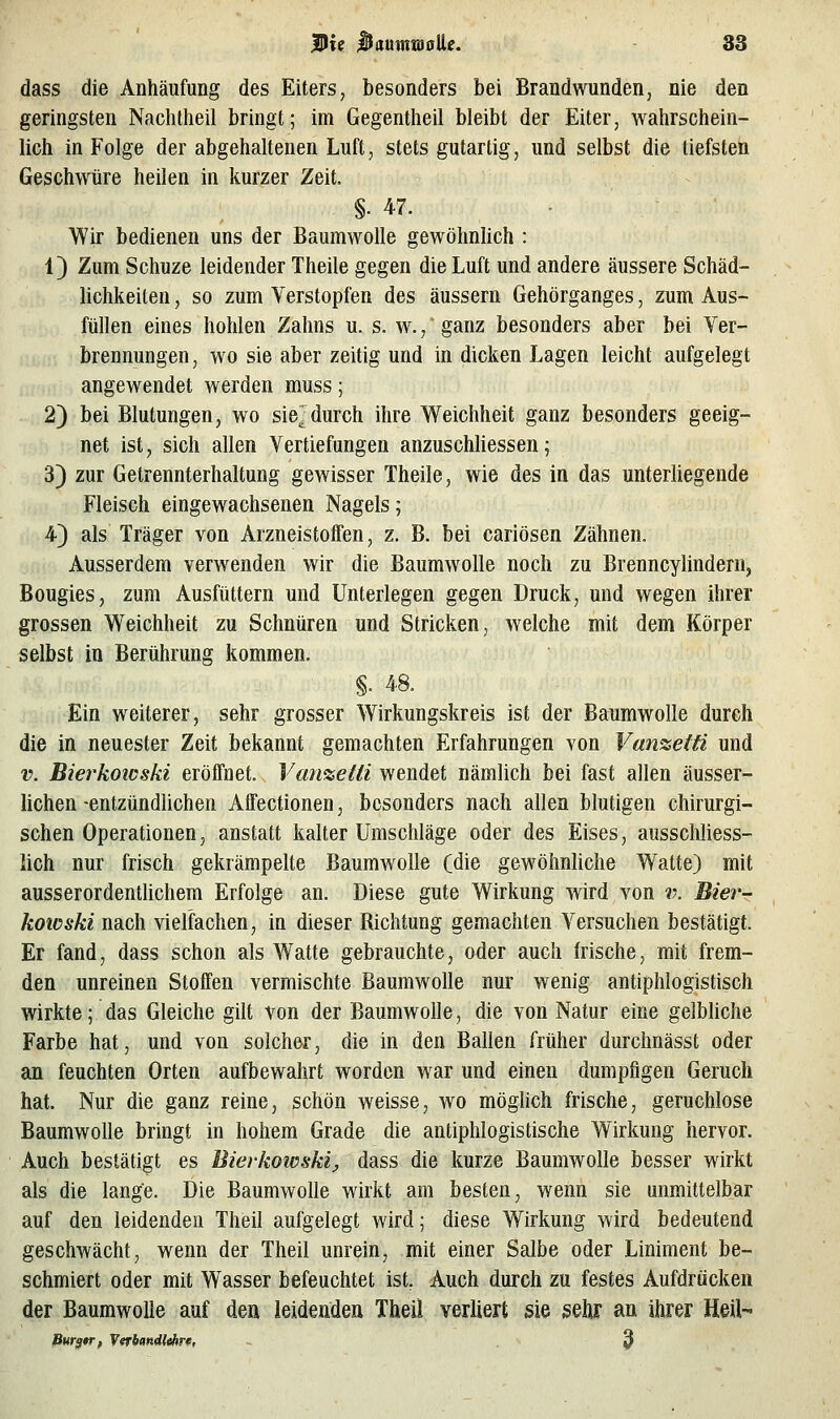 dass die Anhäufung des Eiters, besonders bei Brandwunden, nie den geringsten Naclitheil bringt; im Gegentlieil bleibt der Eiter, wahrschein- licli in Folge der abgehaltenen Luft, stets gutartig, und selbst die tiefsten Geschwüre heilen in kurzer Zeit. §. 47. Wir bedienen uns der Baumwolle gewöhnlich : 1) Zum Schuze leidender Theile gegen die Luft und andere äussere Schäd- lichkeiten , so zum Verstopfen des äussern Gehörganges, zum Aus- füllen eines hohlen Zahns u. s. w.,' ganz besonders aber bei Ver- brennungen, wo sie aber zeitig und in dicken Lagen leicht aufgelegt angewendet werden muss; 2) bei Blutungen, wo sie^ durch ihre Weichheit ganz besonders geeig- net ist, sich allen Vertiefungen anzuscWiessen; 3) zur Getrennterhaltung gewisser Theile, wie des in das unterliegende Fleisch eingewachsenen Nagels; 4) als Träger von Arzneistoffen, z. B. bei cariösen Zähnen, Ausserdem verwenden wir die Baumwolle noch zu Brenncylindern, Bougies, zum Ausfüttern und Unterlegen gegen Druck, und wegen ihrer grossen Weichheit zu Schnüren und Stricken, welche mit dem Körper selbst in Berührung kommen. §. 48. Ein weiterer, sehr grosser Wirkungskreis ist der Baumwolle durch die in neuester Zeit bekannt gemachten Erfahrungen von Van%eifi und V. Bierkoicski eröffnet. Van^eiä wendet nämlich bei fast allen äusser- hchen -entzündlichen Affectionen, besonders nach allen blutigen chirurgi- schen Operationen, anstatt kalter Umschläge oder des Eises, ausschliess- lich nur frisch gekrämpelte Baumwolle (die gewöhnliche Watte) mit ausserordentlichem Erfolge an. Diese gute Wirkung wird von v. Bier- koicski nach vielfachen, in dieser Richtung gemachten Versuchen bestätigt. Er fand, dass schon als Watte gebrauchte, oder auch frische, mit frem- den unreinen Stoffen vermischte Baumwolle nur wenig antiphlogistisch wirkte; das Gleiche gilt von der Baumwolle, die von Natur eine gelbhche Farbe hat, und von solcher, die in den Ballen früher durchnässt oder an feuchten Orten aufbewahrt worden war und einen dumpfigen Geruch hat. Nur die ganz reine, schön weisse, wo möghch frische, geruchlose Baumwolle bringt in hohem Grade die antiphlogistische Wirkung hervor. Auch bestätigt es Bierkowski^ dass die kurze Baumwolle besser wirkt als die lange. Die Baumwolle wirkt am besten, wenn sie unmittelbar auf den leidenden Theil aufgelegt wird; diese Wirkung wird bedeutend geschwächt, wenn der Theil unrein, mit einer Salbe oder Liniment be- schmiert oder mit Wasser befeuchtet ist, Auch durch zu festes Aufdrücken der Baumwolle auf den leidenden Theil verliert sie gehr an ihrer HeU- Burg*r, Verbandlchr«, 3