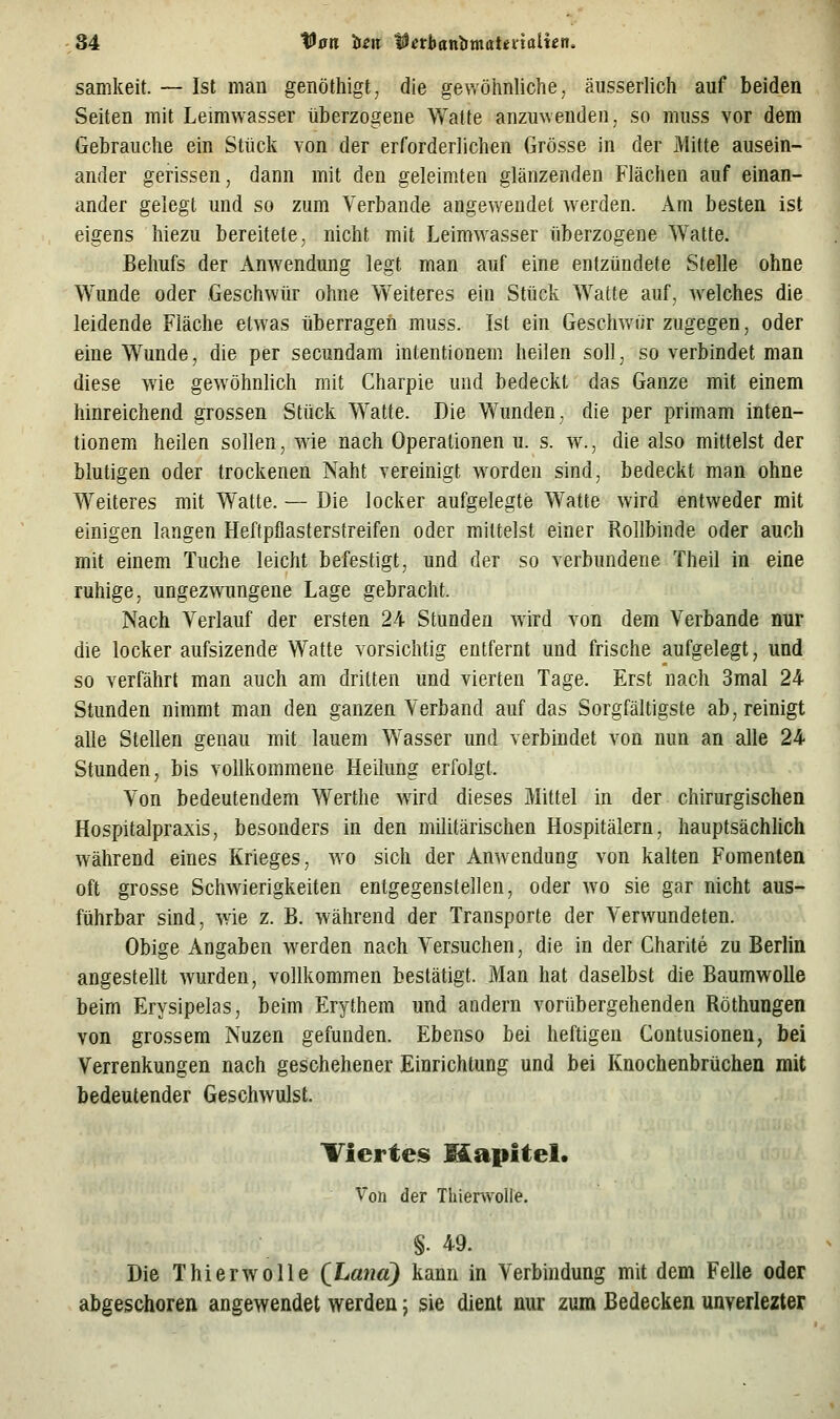 samkeit. — Ist man genöthigt, die gewöhnliche, äusserlich auf beiden Seiten mit Leimwasser überzogene Walte anzuwenden, so muss vor dem Gebrauche ein Stück von der erforderlichen Grösse in der Mitte ausein- ander gerissen, dann mit den geleimten glänzenden Flächen auf einan- ander gelegt und so zum Verbände angewendet werden. Am besten ist eigens hiezu bereitete, nicht mit Leimwasser überzogene Watte. Behufs der Anwendung legt man auf eine entzündete Stelle ohne Wunde oder Geschwür ohne Weiteres ein Stück Watte auf, welches die leidende Fläche etwas überragen muss. Ist ein Geschwür zugegen, oder eine Wunde, die per secundam intentionem heilen soll, so verbindet man diese wie gewöhnlich mit Charpie und bedeckt das Ganze mit einem hinreichend grossen Stück Watte. Die Wunden, die per primam inten- tionem heilen sollen, wie nach Operationen u. s. w., die also mittelst der blutigen oder trockenen Naht vereinigt worden sind, bedeckt man ohne Weiteres mit Watte. — Die locker aufgelegte Watte wird entweder mit einigen langen Heftpflasterstreifen oder mittelst einer Rollbinde oder auch mit einem Tuche leicht befestigt, und der so verbundene Theil in eine ruhige, ungezwungene Lage gebracht. Nach Verlauf der ersten 24 Stunden wird von dem Verbände nur die locker aufsizende Watte vorsichtig entfernt und frische aufgelegt, und so verfährt man auch am dritten und vierten Tage. Erst nach 3mal 24 Stunden nimmt man den ganzen Verband auf das Sorgfältigste ab, reinigt alle Stellen genau mit lauem Wasser und verbindet von nun an alle 24 Stunden, bis vollkommene Heilung erfolgt. Von bedeutendem Werthe wird dieses Mittel in der chirurgischen Hospitalpraxis, besonders in den militärischen Hospitälern, hauptsächhch während eines Krieges, avo sich der Anwendung von kalten Fomenten oft grosse Schwierigkeiten entgegenstellen, oder w^o sie gar nicht aus- führbar sind, wie z. B. während der Transporte der Verwundeten. Obige Angaben werden nach Versuchen, die in der Charite zu Berlin angestellt wurden, vollkommen bestätigt. Man hat daselbst die Baumwolle beim Erysipelas, beim Erythem und andern vorübergehenden Röthungen von grossem Nuzen gefunden. Ebenso bei heftigen Gontusionen, bei Verrenkungen nach geschehener Einrichtung und bei Knochenbrüchen mit bedeutender Geschwulst. Viertes Mapitel. Von der Thienvolle. §. 49. Die Thierwolle (Land) kann in Verbindung mit dem Felle oder abgeschoren angewendet werden \ sie dient nur zum Bedecken unverlezter