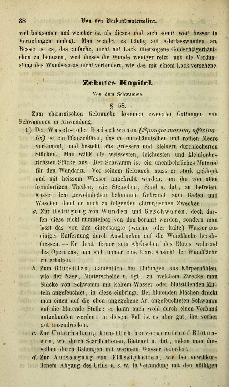 viel biegsamer und weicher ist als dieses und sich somit weit besser in Vertiefungen einlegt. Man wendet es häufig auf Aderlasswunden an. Besser ist es, das einfache, nicht mit Lack überzogene Goldschlägerhäut- chen zu benüzen, weil dieses die Wunde weniger reizt und die Verdun- stung des Wundsecrets nicht verhindert, wie das mit einem Lack versehene. ' Keliiiteii Kapitel. Von dem Schwämme. §. 58. ■ Zum chirurgischen Gebrauche kommen zweierlei Gattungen von Schwämmen in Anwendung. 43 Der Wasch- oder Badschwamm (^ßpongia marinaj, officina- lisj ist ein Pflanzeüthier, das im mittelländischen und rothen Meere vorkommt, und besteht aus grössern und kleinern durchlöcherten Stücken. Man wähR die weissesten, leichtesten und kleinlöche- richsten Stücke aus. Der Schwamm ist ein unentbehrliches Material für den Wundarzt. Vor seinem Gebrauch muss er stark geklopft und mit heissem Wasser angebrüht werden, um ihn von allen fremdartigen Theilen, wie Steinchen, Sand u. dgl., zu befreien. Ausser dem gewöhnlichen bekannten Gebrauch zum Baden und Waschen dient er noch zu folgenden chirurgischen Zwecken: a. Zur Reinigung von Wunden und Geschwüren; doch dür- fen diese nicht unmittelbar von ihm berührt werden, sondern man lässt das von ihm eingesaugte (^warme oder kalte) Wasser aus einiger Entfernung durch Ausdrücken auf die Wundfläche herab- fliessen. — Er dient ferner zum Abwischen des Blutes während des Operirens, um sich immer eine klare Ansicht der Wundfläche zu erhalten. b. Zum Blutsillen, namentlich bei Blutungen aus Körperhöhlen, wie der Nase, Mutterscheide u. dgl., zu welchem Zwecke man Stücke von Schwamm mit kaltem Wasser oder blutstillenden Mit- teln angefeuchtet, in diese einbringt. Bei blutenden Flächen drückt man einen auf die eben angegebene Art angefeuchteten Schwamm auf die blutende Stelle; er kann auch wohl durch einen Verband aufgebunden werden: in diesem Fall ist es aber gut, ihn vorher gut auszudrücken. c. Zur Unterhaltung künstlich hervorgerufener Blutun- gen, wie durch Scarificationen, Blutegel u. dgl, indem mau die- selben durch Bähungen mit warmem Wasser befördert. d. Zur Aufsaugung von Flüssigkeiten, wie bei unwillkür- lichem Abgang des Urins u. s. w. in Verbindung mit den nöthigen