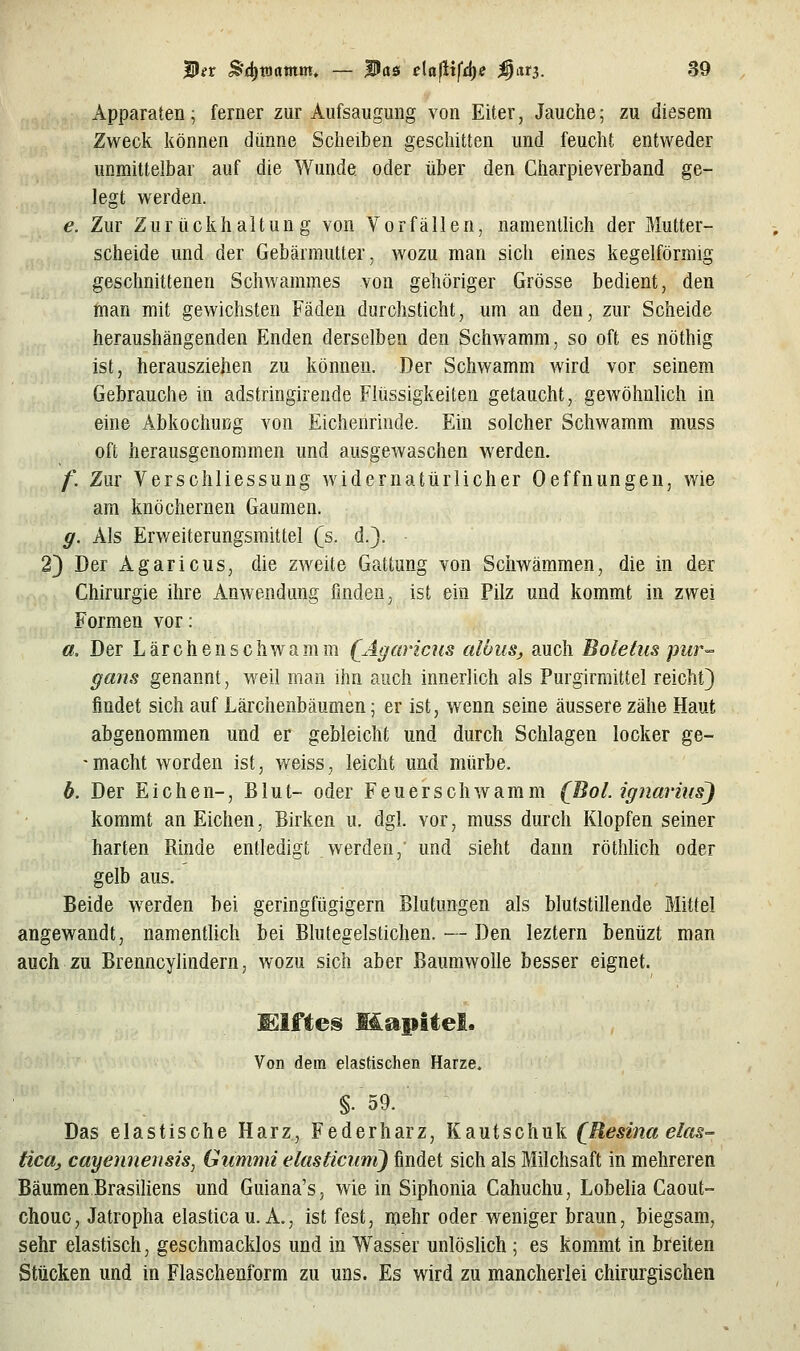 Apparaten; ferner zur Aufsaugung von Eiter, Jauche; zu diesem Zweck können dünne Scheiben geschitten und feucht entweder unmittelbar auf die Wunde oder über den Charpieverband ge- legt werden. e. Zur Zurückhaltung von Vorfällen, namentlich der Mutter- scheide und der Gebärmutter, wozu man sich eines kegelförmig geschnittenen Schwammes von gehöriger Grösse bedient, den man mit gewichsten Fäden durchsticht, um an den, zur Scheide heraushängenden Enden derselben den Schvvamm, so oft es nöthig ist, herausziehen zu können. Der Schwamm wird vor seinem Gebrauche in adstringirende Flüssigkeiten getaucht, gewöhnlich in eine Äbkochußg von Eichenrinde. Ein solcher Schwamm muss oft herausgenommen und ausgewaschen werden. f. Zur Verschliessung widernatürlicher Oeffnungen, wie am knöchernen Gaumen. g. Als Erweiterungsmittel (s. d.}. 2) Der Agaricus, die zweite Gattung von Schwämmen, die in der Chirurgie ihre Anwendung finden, ist ein Pilz und kommt in zwei Formen vor: a. Der Lärchenschwamm (^Agaricus albus, auch Boletus pur'- gans genannt, weil man ihn auch innerlich als Purgirmittel reicht} findet sich auf Lärchenbäumen; er ist, wenn seine äussere zähe Haut abgenommen und er gebleicht und durch Schlagen locker ge- 'macht worden ist, weiss, leicht und mürbe, b. Der Eichen-, Blut- oder Feuerschwamm (Bot. ignarius) kommt an Eichen, Birken u. dgl. vor, muss durch Klopfen seiner harten Rinde entledigt werden,' und sieht dann röthUch oder gelb aus. Beide w^erden bei geringfügigem Blutungen als blutstillende Mittel angewandt, namentlich bei Blutegelstichen. — Den leztern benüzt man auch zu Brenncylindern, wozu sich aber Baumwolle besser eignet. Von dem elastischen Harze. §.59. Das elastische Harz, Federharz, Kautschuk (^Resina elas= tica, cayennensis, Gummi elasticimi) findet sich als Milchsaft in mehreren Bäumen Brasiliens und Guiana's, wie in Siphonia Cahuchu, Lobelia Caout- chouc, Jatropha elasticau. A., ist fest, mehr oder weniger braun, biegsam, sehr elastisch, geschmacklos und in Wasser unlöshch ; es kommt in breiten Stücken und in Flaschenform zu uns. Es wird zu mancherlei chirurgischen