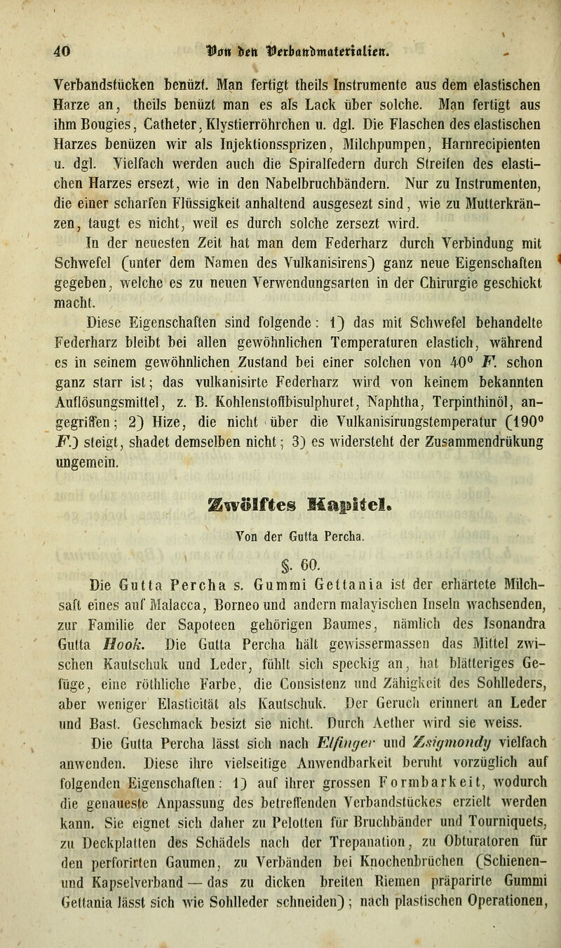 Verbandstücken benüzf. Man fertigt theils Instrumente aus dem elastischen Harze an, theils benüzt man es als Lack über solche. Man fertigt aus ihm Bougies, Catheter, Klystierröhrchen u. dgl. Die Flaschen des elastischen Harzes benüzen wir als Injektionssprizen, Milchpumpen, Harnrecipienten u. dgl. Vielfach werden auch die Spiralfedern durch Streifen des elasti- chen Harzes ersezt, wie in den Nabelbruchbändern. Nur zu Instrumenten, die einer scharfen Flüssigkeit anhaltend ausgesezt sind, wie zu Mutterkrän- zen, taugt es nicht, weil es durch solche zersezt wird. In der neuesten Zeit hat man dem Federharz durch Verbindung mit Schwefel (unter dem Namen des Vulkanisirens) ganz neue Eigenschaften gegeben, welche es zu neuen Verwendungsarten in der Chirurgie geschickt macht. Diese Eigenschaften sind folgende: 1} das mit Schwefel behandelte Federharz bleibt bei allen gewöhnhdien Temperaturen elastich, während es in seinem gewöhnhchen Zustand bei einer solchen von 40° F. schon ganz starr ist; das vulkanisirte Federharz wird von keinem bekannten Auflösungsmittel, z. B. Kohlenstoflbisulphuret, Naphtha, Terpinthinöl, an- gegriffen; 2) Hize, die nicht über die Vulkanisirungstemperatur (190° jp.) steigt, shadet demselben nicht; 3) es widersteht der Zu.^ammendrükung ungemein. Von der Gutta Percha. §. 60. Die Gutta Percha s. Gummi Gettania ist der erhärtete Milch- saft eines auf Malacca, Borneound andern malayischen Inseln wachsenden, zur FamiUe der Sapoteen gehörigen Baumes, nämlich des Isonandra Gutta Hook. Die Gutta Percha hält gewissermassen das Mittel zwi- schen Kautschuk und Leder, fühlt sich speckig an, hat blätteriges Ge- füge, eine röthliche Farbe, die Consistenz und Zähigkeit des Sohlleders, aber weniger Elasticität als Kautschuk. Der Geruch erinnert an Leder und Bast. Geschmack besizt sie nicht. Durch Aether wird sie weiss. Die Gutta Percha lässt sich nach Elfiitger und Zsigmondy vielfach anwenden. Diese ihre vielseitige Anwendbarkeit beruht vorzüglich auf folgenden Eigenschaften: 1) auf ihrer grossen Formbarkeit, wodurch die genaueste Anpassung des betreffenden Verbandstückes erzielt werden kann. Sie eignet sich daher zu Pelolten für Bruchbänder und Tourniquefs, zu Deckplatten des Schädels nach der Trepanation, zu Obluraloren für den perforirten Gaumen, zu Verbänden bei Knochenbrüchen (Schienen- und Kapselverband — das zu dicken breiten Riemen präparirte Gummi Gettania lässt sich wie Sohlleder schneiden) ; nach plastischen Operationen,
